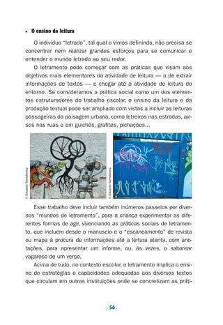 . 56.
■ O ensino da leitura
O indivíduo “letrado”, tal qual o vimos definindo, não precisa se
concentrar nem realizar grandes esforços para se comunicar e
entender o mundo letrado ao seu redor.
O letramento pode começar com as práticas que visam aos
objetivos mais elementares da atividade de leitura — a de extrair
informações de textos — e chegar até a atividade de leitura do
entorno. Se consideramos a prática social como um dos elemen-
tos estruturadores do trabalho escolar, o ensino da leitura e da
produção textual pode ser ampliado com vistas a incluir as leituras
passageiras da paisagem urbana, como letreiros nas estradas, avi-
sos nas ruas e em guichês, grafites, pichações...
Esse trabalho deve incluir também inúmeros passeios por diver-
sos “mundos de letramento”, para a criança experimentar as dife-
rentes formas de agir, vivenciando as práticas sociais de letramen-
to, que incluem desde o manuseio e o “escaneamento” de revista
ou mapa à procura de informações até a leitura atenta, com ano-
tações, para apresentar um informe, ou, às vezes, o saborear
vagaroso de um verso.
Acima de tudo, no contexto escolar, o letramento implica o ensi-
no de estratégias e capacidades adequadas aos diversos textos
que circulam em outras instituições onde se concretizam as práti-
o
©EduardoSantaliestra
©EduardoSantaliestra
Preciso ensinar let. pIII_5ªp 9/21/05 2:50 PM Page 56
 