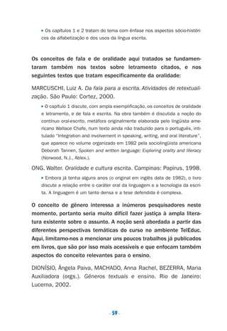 . 59.
■ ■ ■
P Os capítulos 1 e 2 tratam do tema com ênfase nos aspectos sócio-históri-
cos da alfabetização e dos usos da língua escrita.
Os conceitos de fala e de oralidade aqui tratados se fundamen-
taram também nos textos sobre letramento citados, e nos
seguintes textos que tratam especificamente da oralidade:
MARCUSCHI, Luiz A. Da fala para a escrita. Atividades de retextuali-
zação. São Paulo: Cortez, 2000.
P O capítulo 1 discute, com ampla exemplificação, os conceitos de oralidade
e letramento, e de fala e escrita. Na obra também é discutida a noção do
contínuo oral-escrito, metáfora originalmente elaborada pelo lingüista ame-
ricano Wallace Chafe, num texto ainda não traduzido para o português, inti-
tulado “Integration and involvement in speaking, writing, and oral literature”,
que aparece no volume organizado em 1982 pela sociolingüista americana
Deborah Tannen, Spoken and written language: Exploring orality and literacy
(Norwood, N.J., Ablex.).
ONG, Walter. Oralidade e cultura escrita. Campinas: Papirus, 1998.
P Embora já tenha alguns anos (o original em inglês data de 1982), o livro
discute a relação entre o caráter oral da linguagem e a tecnologia da escri-
ta. A linguagem é um tanto densa e a tese defendida é complexa.
O conceito de gênero interessa a inúmeros pesquisadores neste
momento, portanto seria muito difícil fazer justiça à ampla litera-
tura existente sobre o assunto. A noção será abordada a partir das
diferentes perspectivas temáticas do curso no ambiente TelEduc.
Aqui, limitamo-nos a mencionar uns poucos trabalhos já publicados
em livros, que são por isso mais acessíveis e que enfocam também
aspectos do conceito relevantes para o ensino.
DIONÍSIO, Ângela Paiva, MACHADO, Anna Rachel, BEZERRA, Maria
Auxiliadora (orgs.). Gêneros textuais e ensino. Rio de Janeiro:
Lucerna, 2002.
Preciso ensinar let. pIII_5ªp 9/21/05 2:50 PM Page 59
 