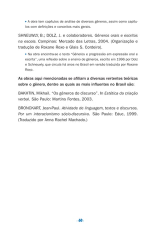 P A obra tem capítulos de análise de diversos gêneros, assim como capítu-
los com definições e conceitos mais gerais.
SHNEUWLY, B.; DOLZ, J. e colaboradores. Gêneros orais e escritos
na escola. Campinas: Mercado das Letras, 2004. (Organização e
tradução de Roxane Roxo e Glais S. Cordeiro).
P Na obra encontra-se o texto “Gêneros e progressão em expressão oral e
escrita”, uma reflexão sobre o ensino de gêneros, escrito em 1996 por Dolz
e Schneuwly, que circula há anos no Brasil em versão traduzida por Roxane
Roxo.
As obras aqui mencionadas se afiliam a diversas vertentes teóricas
sobre o gênero, dentre as quais as mais influentes no Brasil são:
BAKHTIN, Mikhail. “Os gêneros do discurso”. In Estética da criação
verbal. São Paulo: Martins Fontes, 2003.
BRONCKART, Jean-Paul. Atividade de linguagem, textos e discursos.
Por um interacionismo sócio-discursivo. São Paulo: Educ, 1999.
(Traduzido por Anna Rachel Machado.)
. 60.
Preciso ensinar let. pIII_5ªp 9/21/05 2:50 PM Page 60
 