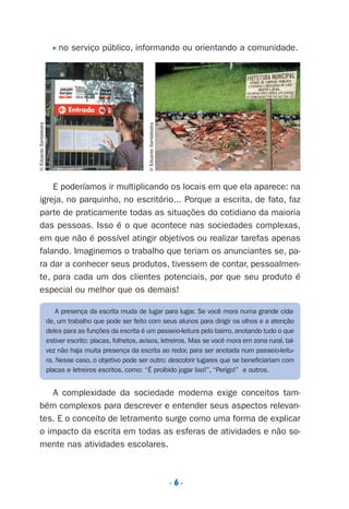 . 6 .
P no serviço público, informando ou orientando a comunidade.
E poderíamos ir multiplicando os locais em que ela aparece: na
igreja, no parquinho, no escritório... Porque a escrita, de fato, faz
parte de praticamente todas as situações do cotidiano da maioria
das pessoas. Isso é o que acontece nas sociedades complexas,
em que não é possível atingir objetivos ou realizar tarefas apenas
falando. Imaginemos o trabalho que teriam os anunciantes se, pa-
ra dar a conhecer seus produtos, tivessem de contar, pessoalmen-
te, para cada um dos clientes potenciais, por que seu produto é
especial ou melhor que os demais!
A complexidade da sociedade moderna exige conceitos tam-
bém complexos para descrever e entender seus aspectos relevan-
tes. E o conceito de letramento surge como uma forma de explicar
o impacto da escrita em todas as esferas de atividades e não so-
mente nas atividades escolares.
©EduardoSantaliestra
©EduardoSantaliestra
A presença da escrita muda de lugar para lugar. Se você mora numa grande cida-
de, um trabalho que pode ser feito com seus alunos para dirigir os olhos e a atenção
deles para as funções da escrita é um passeio-leitura pelo bairro, anotando tudo o que
estiver escrito: placas, folhetos, avisos, letreiros. Mas se você mora em zona rural, tal-
vez não haja muita presença da escrita ao redor, para ser anotada num passeio-leitu-
ra. Nesse caso, o objetivo pode ser outro: descobrir lugares que se beneficiariam com
placas e letreiros escritos, como: “É proibido jogar lixo!”, “Perigo!” e outros.
Preciso ensinar let. pI_5ªp 9/21/05 12:23 PM Page 6
 