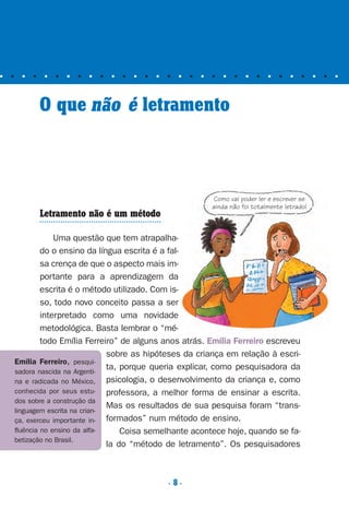 . 8 .
■ ■ ■ ■ ■ ■ ■ ■ ■ ■ ■ ■ ■ ■ ■ ■ ■ ■ ■ ■ ■ ■ ■ ■ ■ ■ ■ ■ ■ ■ ■ ■
O que não é letramento
Letramento não é um método
Uma questão que tem atrapalha-
do o ensino da língua escrita é a fal-
sa crença de que o aspecto mais im-
portante para a aprendizagem da
escrita é o método utilizado. Com is-
so, todo novo conceito passa a ser
interpretado como uma novidade
metodológica. Basta lembrar o “mé-
todo Emília Ferreiro” de alguns anos atrás. Emília Ferreiro escreveu
sobre as hipóteses da criança em relação à escri-
ta, porque queria explicar, como pesquisadora da
psicologia, o desenvolvimento da criança e, como
professora, a melhor forma de ensinar a escrita.
Mas os resultados de sua pesquisa foram “trans-
formados” num método de ensino.
Coisa semelhante acontece hoje, quando se fa-
la do “método de letramento”. Os pesquisadores
Como vai poder ler e escrever se
ainda não foi totalmente letrado!
Emília Ferreiro, pesqui-
sadora nascida na Argenti-
na e radicada no México,
conhecida por seus estu-
dos sobre a construção da
linguagem escrita na crian-
ça, exerceu importante in-
fluência no ensino da alfa-
betização no Brasil.
Preciso ensinar let. pI_5ªp 9/21/05 12:23 PM Page 8
 