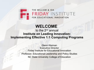 WELCOME
                to the 2nd annual
       Institute on Leading Innovation:
Implementing Effective 1:1 Computing Programs

                           Glenn Kleiman
                         Executive Director
            Friday Institute for Educational Innovation
      Professor, Educational Leadership and Policy Studies
            NC State University College of Education
 