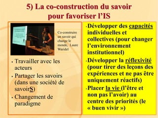 5) La co-construction du savoir
pour favoriser l’IS
 Travailler avec les
acteurs
 Partager les savoirs
(dans une société de
savoirS)
 Changement de
paradigme
Co-construire
un savoir qui
change le
monde, Laure
Waridel
•Développer des capacités
individuelles et
collectives (pour changer
l’environnement
institutionnel)
•Développer la réflexivité
(pour tirer des leçons des
expériences et ne pas être
uniquement réactifs)
•Placer la vie (l’être et
non pas l’avoir) au
centre des priorités (le
« buen vivir »)
 