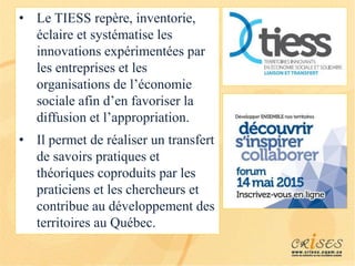 • Le TIESS repère, inventorie,
éclaire et systématise les
innovations expérimentées par
les entreprises et les
organisations de l’économie
sociale afin d’en favoriser la
diffusion et l’appropriation.
• Il permet de réaliser un transfert
de savoirs pratiques et
théoriques coproduits par les
praticiens et les chercheurs et
contribue au développement des
territoires au Québec.
 