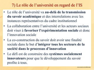 7) Le rôle de l’université en regard de l’IS
• Le rôle de l’université va au-delà de la transmission
du savoir académique et des interrelations avec les
instances représentatives du cadre institutionnel
• La collaboration entre l’université et les acteurs sociaux
doit viser à favoriser l’expérimentation sociale et donc
l’innovation sociale
• La co-construction du savoir doit avoir une finalité
sociale dans le but d’intégrer tous les secteurs de la
société dans le processus d’innovation
• Le défi est de construire des systèmes socialement
innovateurs pour que le développement du savoir
profite à tous.
 