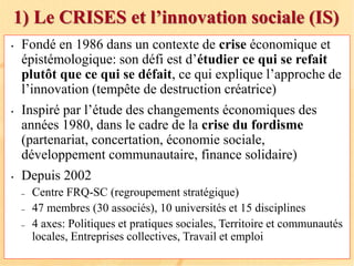 1) Le CRISES et l’innovation sociale (IS)
• Fondé en 1986 dans un contexte de crise économique et
épistémologique: son défi est d’étudier ce qui se refait
plutôt que ce qui se défait, ce qui explique l’approche de
l’innovation (tempête de destruction créatrice)
• Inspiré par l’étude des changements économiques des
années 1980, dans le cadre de la crise du fordisme
(partenariat, concertation, économie sociale,
développement communautaire, finance solidaire)
• Depuis 2002
– Centre FRQ-SC (regroupement stratégique)
– 47 membres (30 associés), 10 universités et 15 disciplines
– 4 axes: Politiques et pratiques sociales, Territoire et communautés
locales, Entreprises collectives, Travail et emploi
 