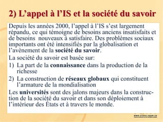 2) L’appel à l’IS et la société du savoir
Depuis les années 2000, l’appel à l’IS s’est largement
répandu, ce qui témoigne de besoins anciens insatisfaits et
de besoins nouveaux à satisfaire. Des problèmes sociaux
importants ont été intensifiés par la globalisation et
l’avènement de la société du savoir.
La société du savoir est basée sur:
1) La part de la connaissance dans la production de la
richesse
2) La construction de réseaux globaux qui constituent
l’armature de la mondialisation
Les universités sont des jalons majeurs dans la construc-
tion de la société du savoir et dans son déploiement à
l’intérieur des États et à travers le monde.
 