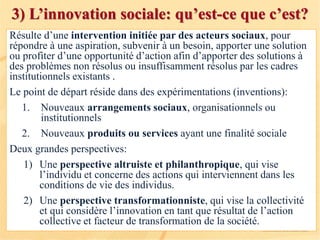 3) L’innovation sociale: qu’est-ce que c’est?
Résulte d’une intervention initiée par des acteurs sociaux, pour
répondre à une aspiration, subvenir à un besoin, apporter une solution
ou profiter d’une opportunité d’action afin d’apporter des solutions à
des problèmes non résolus ou insuffisamment résolus par les cadres
institutionnels existants .
Le point de départ réside dans des expérimentations (inventions):
1. Nouveaux arrangements sociaux, organisationnels ou
institutionnels
2. Nouveaux produits ou services ayant une finalité sociale
Deux grandes perspectives:
1) Une perspective altruiste et philanthropique, qui vise
l’individu et concerne des actions qui interviennent dans les
conditions de vie des individus.
2) Une perspective transformationniste, qui vise la collectivité
et qui considère l’innovation en tant que résultat de l’action
collective et facteur de transformation de la société.
 