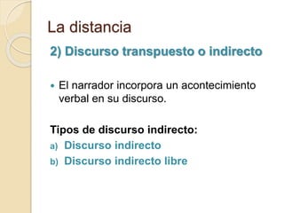 La distancia
2) Discurso transpuesto o indirecto
 El narrador incorpora un acontecimiento
verbal en su discurso.
Tipos de discurso indirecto:
a) Discurso indirecto
b) Discurso indirecto libre
 