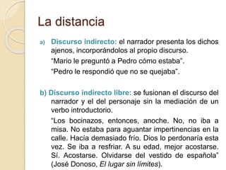 La distancia
a) Discurso indirecto: el narrador presenta los dichos
ajenos, incorporándolos al propio discurso.
“Mario le preguntó a Pedro cómo estaba”.
“Pedro le respondió que no se quejaba”.
b) Discurso indirecto libre: se fusionan el discurso del
narrador y el del personaje sin la mediación de un
verbo introductorio.
“Los bocinazos, entonces, anoche. No, no iba a
misa. No estaba para aguantar impertinencias en la
calle. Hacía demasiado frío. Dios lo perdonaría esta
vez. Se iba a resfriar. A su edad, mejor acostarse.
Sí. Acostarse. Olvidarse del vestido de española”
(José Donoso, El lugar sin límites).
 