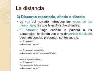 La distancia
3) Discurso reportado, citado o directo
 La voz del narrador introduce las voces de los
personajes, las que le están subordinadas.
 El narrador finge cederle la palabra a los
personajes, haciendo uso o no de verbos del decir:
decir, responder, preguntar, contestar, etc.
—¿Cómo estás?
—No me quejo, ¿y vos?
—¿Cómo estás? —dijo Mario.
—No me quejo, ¿y vos? —respondió Pedro.
Mario le preguntó a Pedro:
—¿Cómo estás?
Pedro respondió de forma sintética:
—No me quejo, ¿y vos?
 
