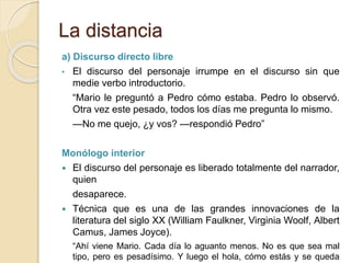 La distancia
a) Discurso directo libre
• El discurso del personaje irrumpe en el discurso sin que
medie verbo introductorio.
“Mario le preguntó a Pedro cómo estaba. Pedro lo observó.
Otra vez este pesado, todos los días me pregunta lo mismo.
—No me quejo, ¿y vos? —respondió Pedro”
Monólogo interior
 El discurso del personaje es liberado totalmente del narrador,
quien
desaparece.
 Técnica que es una de las grandes innovaciones de la
literatura del siglo XX (William Faulkner, Virginia Woolf, Albert
Camus, James Joyce).
“Ahí viene Mario. Cada día lo aguanto menos. No es que sea mal
tipo, pero es pesadísimo. Y luego el hola, cómo estás y se queda
 