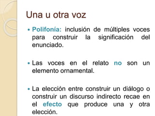 Una u otra voz
 Polifonía: inclusión de múltiples voces
para construir la significación del
enunciado.
 Las voces en el relato no son un
elemento ornamental.
 La elección entre construir un diálogo o
construir un discurso indirecto recae en
el efecto que produce una y otra
elección.
 
