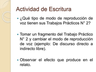 Actividad de Escritura
 ¿Qué tipo de modo de reproducción de
voz tienen sus Trabajos Prácticos N° 2?
 Tomar un fragmento del Trabajo Práctico
N° 2 y cambiar el modo de reproducción
de voz (ejemplo: De discurso directo a
indirecto libre).
 Observar el efecto que produce en el
relato.
 