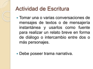 Actividad de Escritura
 Tomar una o varias conversaciones de
mensajes de textos o de mensajería
instantánea y usarlos como fuente
para realizar un relato breve en forma
de diálogo o intercambio entre dos o
más personajes.
 Debe poseer trama narrativa.
 