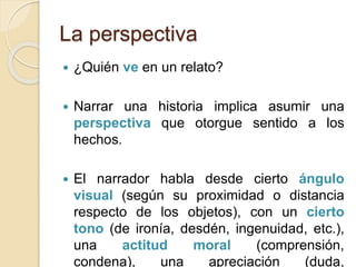 La perspectiva
 ¿Quién ve en un relato?
 Narrar una historia implica asumir una
perspectiva que otorgue sentido a los
hechos.
 El narrador habla desde cierto ángulo
visual (según su proximidad o distancia
respecto de los objetos), con un cierto
tono (de ironía, desdén, ingenuidad, etc.),
una actitud moral (comprensión,
condena), una apreciación (duda,
 