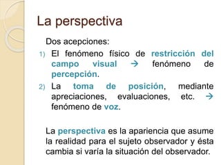 La perspectiva
Dos acepciones:
1) El fenómeno físico de restricción del
campo visual  fenómeno de
percepción.
2) La toma de posición, mediante
apreciaciones, evaluaciones, etc. 
fenómeno de voz.
La perspectiva es la apariencia que asume
la realidad para el sujeto observador y ésta
cambia si varía la situación del observador.
 