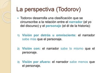 La perspectiva (Todorov)
 Todorov desarrolla una clasificación que se
circunscribe a la relación entre el narrador (el yo
del discurso) y el personaje (el él de la historia):
1) Visión por detrás u omnisciente: el narrador
sabe más que el personaje.
2) Visión con: el narrador sabe lo mismo que el
personaje.
3) Visión por afuera: el narrador sabe menos que
el personaje.
 