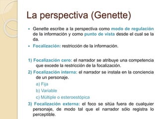 La perspectiva (Genette)
 Genette escribe a la perspectiva como modo de regulación
de la información y como punto de vista desde el cual se la
da.
 Focalización: restricción de la información.
1) Focalización cero: el narrador se atribuye una competencia
que excede la restricción de la focalización.
2) Focalización interna: el narrador se instala en la conciencia
de un personaje.
a) Fija
b) Variable
c) Múltiple o esteroestópica
3) Focalización externa: el foco se sitúa fuera de cualquier
personaje, de modo tal que el narrador sólo registra lo
perceptible.
 