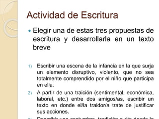 Actividad de Escritura
 Elegir una de estas tres propuestas de
escritura y desarrollarla en un texto
breve
1) Escribir una escena de la infancia en la que surja
un elemento disruptivo, violento, que no sea
totalmente comprendido por el niño que participa
en ella.
2) A partir de una traición (sentimental, económica,
laboral, etc.) entre dos amigos/as, escribir un
texto en donde el/la traidor/a trate de justificar
sus acciones.
 