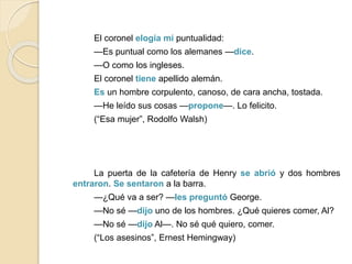 El coronel elogia mi puntualidad:
—Es puntual como los alemanes —dice.
—O como los ingleses.
El coronel tiene apellido alemán.
Es un hombre corpulento, canoso, de cara ancha, tostada.
—He leído sus cosas —propone—. Lo felicito.
(“Esa mujer”, Rodolfo Walsh)
La puerta de la cafetería de Henry se abrió y dos hombres
entraron. Se sentaron a la barra.
—¿Qué va a ser? —les preguntó George.
—No sé —dijo uno de los hombres. ¿Qué quieres comer, Al?
—No sé —dijo Al—. No sé qué quiero, comer.
(“Los asesinos”, Ernest Hemingway)
 