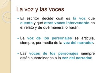 La voz y las voces
 El escritor decide cuál es la voz que
cuenta y qué otras voces intervendrán en
el relato y de qué manera lo harán.
 La voz de los personajes se articula,
siempre, por medio de la voz del narrador.
 Las voces de los personajes siempre
están subordinadas a la voz del narrador.
 
