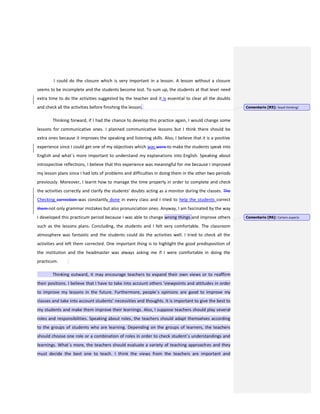 I could do the closure which is very important in a lesson. A lesson without a closure
seems to be incomplete and the students become lost. To sum up, the students at that level need
extra time to do the activities suggested by the teacher and it is essential to clear all the doubts
and check all the activities before finishing the lesson.
Thinking forward, if I had the chance to develop this practice again, I would change some
lessons for communicative ones. I planned communicative lessons but I think there should be
extra ones because it improves the speaking and listening skills. Also, I believe that it is a positive
experience since I could get one of my objectives which was were to make the students speak into
English and what´s more important to understand my explanations into English. Speaking about
introspective reflections, I believe that this experience was meaningful for me because I improved
my lesson plans since I had lots of problems and difficulties in doing them in the other two periods
previously. Moreover, I learnt how to manage the time properly in order to complete and check
the activities correctly and clarify the students’ doubts acting as a monitor during the classes. The
Checking correction was constantly done in every class and I tried to help the students correct
them not only grammar mistakes but also pronunciation ones. Anyway, I am fascinated by the way
I developed this practicum period because I was able to change wrong things and improve others
such as the lessons plans. Concluding, the students and I felt very comfortable. The classroom
atmosphere was fantastic and the students could do the activities well. I tried to check all the
activities and left them corrected. One important thing is to highlight the good predisposition of
the institution and the headmaster was always asking me if I were comfortable in doing the
practicum.
Thinking outward, it may encourage teachers to expand their own views or to reaffirm
their positions. I believe that I have to take into account others ‘viewpoints and attitudes in order
to improve my lessons in the future. Furthermore, people´s opinions are good to improve my
classes and take into account students’ necessities and thoughts. It is important to give the best to
my students and make them improve their learnings. Also, I suppose teachers should play several
roles and responsibilities. Speaking about roles, the teachers should adapt themselves according
to the groups of students who are learning. Depending on the groups of learners, the teachers
should choose one role or a combination of roles in order to check student´s understandings and
learnings. What´s more, the teachers should evaluate a variety of teaching approaches and they
must decide the best one to teach. I think the views from the teachers are important and
Comentario [R5]: Good thinking!
Comentario [R6]: Certain aspects
 