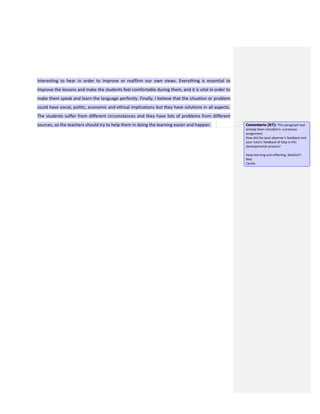 interesting to hear in order to improve or reaffirm our own views. Everything is essential to
improve the lessons and make the students feel comfortable during them, and it is vital in order to
make them speak and learn the language perfectly. Finally, I believe that the situation or problem
could have social, politic, economic and ethical implications but they have solutions in all aspects.
The students suffer from different circumstances and they have lots of problems from different
sources, so the teachers should try to help them in doing the learning easier and happier. Comentario [R7]: This paragraph had
already been included in a previous
assignment.
How did the local observer’s feedback and
your tutors’ feedback of help in this
developmental process?
Keep learning and reflecting, Natalia!!!
Best
Cecilia
 