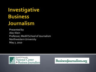 Investigative Business Journalism Presented by Alec Klein Professor, Medill School of Journalism Northwestern University May 7, 2010 