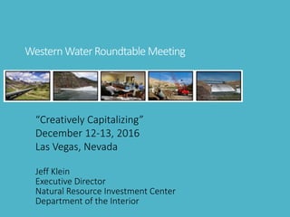 WesternWaterRoundtable Meeting
“Creatively Capitalizing”
December 12-13, 2016
Las Vegas, Nevada
Jeff Klein
Executive Director
Natural Resource Investment Center
Department of the Interior
 