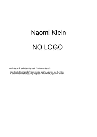 Naomi Klein

                                NO LOGO

the first scan & spell-check by fnark, (forgive me Naomi).

Note: this text is stripped of notes, photos, graphs, appendix and the index.
It is recommended that you buy the paper- or hardback, if you can afford it.
 