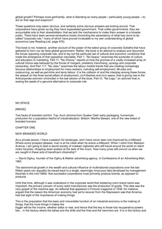 global growth? Perhaps more pertinently, what is liberating so many people - particularly young people —to
act on that rage and suspicion?

These questions may seem obvious, and certainly some obvious answers are kicking around. That
corporations have grown so big they have superseded government. That unlike governments, they are
accountable only to their shareholders; that we lack the mechanisms to make them answer to a broader
public. There have been several exhaustive books chronicling the ascendancy of what has come to be
called "corporate rule," many of which have proved invaluable to my own understanding of global
economics (see Reading List, page 479).

This book is not, however, another account of the power of the select group of corporate Goliaths that have
gathered to form our de facto global government. Rather, the book is an attempt to analyze and document
the forces opposing corporate rule, and to lay out the particular set of cultural and economic conditions that
made the emergence of that opposition inevitable. Part 1, "No Space," examines the surrender of culture
and education to marketing. Part 11, "No Choice," reports on how the promise of a vastly increased array of
cultural choice was betrayed by the forces of mergers, predatory franchising, synergy and corporate
censorship. And Part 111, "No Jobs," examines the labour market trends that are creating increasingly
tenuous relationships to employment for many workers, including self-employment, McJobs and
outsourcing, as well as part-time and temp labour. It is the collision of and the interplay among these forces,
the assault on the three social pillars of employment, civil liberties and civic space, that is giving rise to the
Anticorporate activism chronicled in the last section of the book, Part IV, "No Logo," an activism that is
sowing the seeds of a genuine alternative to corporate rule.




NO SPACE

[IMAGE]

Two faces of branded comfort. Top: Aunt Jemima from Quaker Oats' early packaging, humanizes
production for a population fearful of industrialization. Bottom: Martha Stewart, one of the new breed of
branded humans.

CHAPTER ONE

NEW BRANDED WORLD

As a private person, I have a passion for landscape, and I have never seen one improved by a billboard.
Where every prospect pleases, man is at his vilest when he erects a billboard. When I retire from Madison
Avenue, I am going to start a secret society of masked vigilantes who will travel around the world on silent
motor bicycles, chopping down posters at the dark of the moon. How many juries will convict us when we
are caught in these acts of beneficent citizenship?

— David Ogilvy, founder of the Ogilvy & Mather advertising agency, in Confessions of an Advertising Man,
1963

The astronomical growth in the wealth and cultural influence of multinational corporations over the last
fifteen years can arguably be traced back to a single, seemingly innocuous idea developed by management
theorists in the mid-1980s: that successful corporations must primarily produce brands, as opposed to
products.

Until that time, although it was understood in the corporate world that bolstering one's brand name was
important, the primary concern of every solid manufacturer was the production of goods. This idea was the
very gospel of the machine age. An editorial that appeared in Fortune magazine in 1938, for instance,
argued that the reason the American economy had yet to recover from the Depression was that America
had lost sight of the importance of making things:

This is the proposition that the basic and irreversible function of an industrial economy is the making of
things; that the more things it makes the
bigger will be the income, whether dollar or real; and hence that the key to those lost recuperative powers
lies... in the factory where the lathes and the drills and the fires and the hammers are. It is in the factory and
 