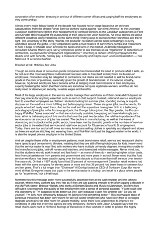 corporation after another, breezing in and out of different corner offices and purging half the employees as
they come and go.

Almost every major labour battle of the decade has focused not on wage issues but on enforced
casualization, from the United Parcel Service workers' stand against "part-time America" to the unionized
Australian dockworkers fighting their replacement by contract workers, to the Canadian autoworkers at Ford
and Chrysler striking against the outsourcing of their jobs to non-union factories. All these stories are about
different industries doing variations on the same thing: finding ways to cut ties to their workforce and travel
light. The underbelly of the shiny "brands, not products" revelation can be seen increasingly in every
workplace around the globe. Every corporation wants a fluid reserve of part-timers, temps and freelancers
to help it keep overheads down and ride the twists and turns in the market. As British management
consultant Charles Handy says, savvy companies prefer to see themselves as "organizers" of collections of
contractors, as opposed to "employment organizations."' One thing is certain: offering employment-the
steady kind, with benefits, holiday pay, a measure of security and maybe even union representation — has
fallen out of economic fashion.

Branded Work: Hobbies, Not Jobs

Though an entire class of consumer-goods companies has transcended the need to produce what it sells, so
far not even the most weightless multinational has been able to free itself entirely from the burden of
employees. Production may be relegated to contractors, but clerks are still needed to sell the brand-name
goods at the point of purchase, especially given the growth of branded retail. In the service industry,
however, big-brand employers have become artful at dodging most commitments to their employees,
expertly fostering the notion that their clerks are somehow not quite legitimate workers, and thus do not
really need or deserve job security, liveable wages and benefits.

Most of the large employers in the service sector manage their workforce as if their clerks didn't depend on
their pay checks for anything essential, such as rent or child support. Instead, retail and service employers
tend to view their employees as children: students looking for summer jobs, spending money or a quick
stopover on the road to a more fulfilling and better-paying career. These are great jobs, in other words, for
people who don't really need them. And so the mall and the superstore have given birth to a ballooning
subcategory of joke jobs —the frozen-yogurt jerk, the Orange Julius juicer, the Gap greeter, the Prozac-
happy Wal-Mart "sales associate" — that are notoriously unstable, low-paying and overwhelmingly part-
time. What is distressing about this trend is that over the past two decades, the relative importance of the
service sector as a source of jobs has soared. The decline in manufacturing, as well as the waves of
downsizing and cutbacks in the public sector, have been met by dramatic growth in the numbers of service-
sector jobs to the extent that services and retail now account for 75 percent of total U.S. employment.
Today, there are four and a half times as many Americans selling clothes in specialty and department stores
as there are workers stitching and weaving them, and Wal-Mart isn't just the biggest retailer in the world, it
is also the largest private employer in the United States.

And yet despite these shifts in employment patterns, most brand-name retail, service and restaurant chains
have opted to put on economic blinders, insisting that they are still offering hobby jobs for kids. Never mind
that the service sector is now filled with workers who have multiple university degrees, immigrants unable to
find manufacturing jobs, laid-off nurses and teachers, and downsized middle managers. Never mind, too,
that the students who do work in retail and fast food — as many of them do - are facing higher tuition costs,
less financial assistance from parents and government and more years in school. Never mind that the food
service workforce has been steadily aging over the last decade so that more than half are now over twenty-
five years old. Or that a 1997 study found that 25 percent of non-management Canadian retail workers had
been with the same company for eleven years or more and that 39 percent had been there for between four
and ten years. That's a lot longer than "Chainsaw" Al Dunlap lasted as CEO of Sunbeam Corp. But never
mind all that. Everyone knows that a job in the service sector is a hobby, and retail is a place where people
go for "experience," not a livelihood.

Nowhere has this message been more successfully absorbed than at the cash register and the takeout
counter, where many workers say they feel as if they are just passing through even after logging a decade in
the McWork sector. Brenda Hilbrich, who works at Borders Books and Music in Manhattan, explains how
difficult it is to reconcile the quality of her employment with a sense of personal success: "You're stuck with
this dichotomy of Tm supposed to do better but yet I can't because I can't find another job.' So you tell
yourself, 'I'm only here temporarily because I'm going to find something better.'" This internalized state of
perpetual transience has been convenient for service-sector employers who have been free to let wages
stagnate and to provide little room for upward mobility, since there is no urgent need to improve the
conditions of jobs that everyone agrees are only temporary. Borders clerk Jason Chappell says that the
retail chains work hard to reinforce feelings of transience in their workers in order to protect this highly
 