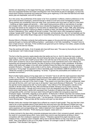 families are depending on the wages that they pay, whether at the mall or in the zone. Just as factory jobs
that once supported families have been reconfigured in the Third World as jobs for teenagers, so have the
brand-name clothing companies and restaurant chains given legitimacy to the idea that fast-food and retail-
sector jobs are disposable, and unfit for adults.

As in the zones, the youthfulness of the sector is far from accidental. It reflects a distinct preference on the
part of service-sector employers, achieved through a series of overt and covert management actions.
Young workers are consistently hired over older ones, and workers who have been on staff for a few years
—building up higher wages and seniority — often report losing precious shifts to new batches of younger
and cheaper clerks. Other anti-adult tactics have included the targeting of older workers for harassment —
the issue that sewed as the catalyst for the first strike at a McDonald's outlet. In April 1998, after witnessing
a verbally abusive supervisor reduce an elderly co-worker to tears, the teenage workers at the Golden
Arches in Macedonia, Ohio, walked off the job in protest. They didn't return until management agreed to
undergo "people skills" training. "We get verbally harassed, and physically too. Not me, but basically just the
elderly woman," teen striker Bryan Drapp said on Good Morning America. Drapp was fired two months later.


Brenda Hilbrich of Borders contends that justifying low wages on the grounds that young workers are just
passing through is a handy self-fulfilling prophecy —particularly in her field, bookselling. "It doesn't have to
have a high turnover," she says. "If the conditions are good and you're making a nice salary, people actually
like working in the service industry.

They like working with books. A lot of people who have left have said, 'This was my favourite job, but I had
to go because I can't make enough money to live.'"


The fact is that the economy needs steady jobs that adults can live on. And it's clear that many people
would stay in retail if it paid adult rates, the proof being that when the sector does pay decently, it attracts
older workers, and the rate of staff turnover falls in line with the rest of the economy. But at the large chains,
which seem at least for now to have bottomless resources to build superstores and to sink millions into
expanding and synergizing their brands, the idea of paying a living wage is rarely considered. At Borders,
where most clerks earn wages in line with other bookstore chains but below the retail average, company
president Richard L. Flanagan wrote a letter to all his clerks, addressing the question of whether Borders
could pay a "living wage" as opposed to what it reportedly pays now-between US$6.63 and $9.27 an hour.
"While the concept is romantically appealing," he wrote, "it ignores the practicalities and realities of our
business environment."

Much of what makes paying a living wage seem so "romantic" has to do with the rapid expansion described
in Part 11, "No Choice." For companies whose business plans depend upon becoming dominant in their
market before their nearest competitor beats them to it, new outlets come before workers —even when
those workers are a key part of the chain's image. "They expect us to look like a Gap ad, professional, clean
and neat all the time, and I can't even pay to do laundry," says Laurie Bonang of Starbucks. "You can buy
two grande mocha cappuccinos with my hourly salary." Like millions of her demographic coevals on the
payrolls of all-star brands like the Gap, Nike and Barnes & Noble, Bonang is living inside a stunning
corporate success story —though you'd never know it from the resignation and anger in her voice. All the
brand-name retail workers I spoke with expressed their frustration at helping their stores rake in, to them,
unimaginable profits, and then having to watch that profit get funnelled into compulsive expansion.
Employee wages, meanwhile, stagnate or even decline. At Starbucks in British Columbia new workers faced
an actual wage decrease — from Can$7.50 to $7 an hour — during a period when the chain was doubling
its profits and opening 350 new stores a year. "I do the banking. I know how much the store pulls in a week,"
Laurie Bonang says. "They just take all that revenue and open up new stores."

Borders clerks also maintain that wages have suffered as a result of rapid growth. They say that their chain
used to be a more equitable place to work before the neck-and-neck race with Barnes & Noble took over
corporate priorities; there was a profit-sharing program and a biannual 5 percent raise for all workers. "Then
came expansion and corresponding cuts," reads a statement from disgruntled employees at a downtown
Philadelphia outlet of Borders. "Profit sharing was dropped, raises were cut..."

In sharp contrast to the days when corporate employees took pride in their company's growth, seeing it as
the result of a successful group effort, many clerks have come to see themselves as being in direct
competition with their employers' expansion dreams. "If Borders opened thirty-eight new stores a year
instead of forty," reasoned Jason Chappell, sitting next to Brenda Hilbrich on the vinyl seats of our deli
booth, "they could afford to give us a nice wage increase. On average it costs $7 million to open a
superstore. That's Borders' own figures...."
 