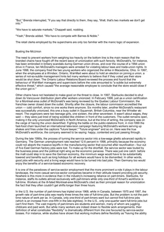 "But," Brenda interrupted, "if you say that directly to them, they say, 'Well, that's two markets we don't get
into.'"

"We have to saturate markets," Chappell said, nodding.

"Yeah," Brenda added. "We have to compete with Barnes & Noble."

The retail clerks employed by the superchains are only too familiar with the manic logic of expansion.


Busting the McUnion

The need to prevent workers from weighing too heavily on the bottom line is the main reason that the
branded chains have fought off the recent wave of unionization with such ferocity. McDonald's, for instance,
has been embroiled in bribery scandals during German union drives, and over the course of a 1994 union
drive in France, ten McDonald's managers were arrested for violating labour laws and trade-union rights. In
June 1998, the company fired the two young workers who organized the strike in Macedonia, Ohio. In 1997,
when the employees at a Windsor, Ontario, Wal-Mart were about to hold an election on joining a union, a
series of not-so-subtle management hints led many workers to believe that if they voted yes their store
would be shut down. The Ontario Labour Relations Board reviewed the process and found that the
behaviour of Wal-Mart managers and supervisors before the vote amounted to "a subtle but extremely
effective threat," which caused "the average reasonable employee to conclude that the store would close if
the union got in."

Other chains have not hesitated to make good on the threat to close. In 1997, Starbucks decided to shut
down its Vancouver distribution plant after workers unionized. In February 1998, just as a union certification
for a Montreal-area outlet of McDonald's was being reviewed by the Quebec Labour Commission, the
franchise owner closed down the outlet. Shortly after the closure, the labour commission accredited the
union — cold comfort, since no one works there anymore. Six months later, another McDonald's restaurant
was successfully unionized, this one a busy outlet in Squamish, British Columbia, near the Whistler ski
resort. The organizers were two teenage girls, one sixteen, the other seventeen. It wasn't about wages, they
said — they were just tired of being scolded like children in front of the customers. The outlet remains open,
making it the only unionized McDonald's in North America, but at the time of writing, the company was on
the verge of having the union decertified. Fighting the battle on the public-relations front, in mid-1999 the
fast-food chain launched an international television campaign featuring McDonald's workers serving up
shakes and fries under the captions "future lawyer," "future engineer" and so on. Here was the true
McDonald's workforce, the company seemed to be saying: happy, contented and just passing through.

During the late 1990s, the process of turning the service sector into a low-wage ghetto advanced rapidly in
Germany. The German unemployment rate reached 12.6 percent in 1998, primarily because the economy
could not absorb the massive layoffs in the manufacturing sector that occurred after reunification - four out
of five East German factory jobs were lost. To make up for the shortfall, the service sector was touted by
the business press and the political right wing as the economic panacea. There was just one catch: before
the mall could step in to save the German economy, the minimum wage would have to be substantially
lowered and benefits such as long holidays for all workers would have to be dismantled. In other words,
good jobs with security and a living wage would have to be turned into bad jobs. Then Germany too would
enjoy the benefits of a service-based economic recovery.

It is one of the paradoxes of service-sector employment that the more prominent a role it plays in the labour
landscape, the more casual service-sector companies became in their attitude toward providing job security.
Nowhere is this more in evidence than in the industry's increasing reliance on part-timers. Starbucks, for
instance, staffs its outlets almost exclusively with part-timers while only one-third of Kmart's workforce is
full-time. Workers at the ill-fated Montreal-area McDonald's cited as their principal reason for unionization
the fact that they often couldn't get shifts longer than three hours.

In the U.S. the number of part-timers has tripled since 1968, while in Canada, between 1975 and 1997, the
growth rate of part-time jobs was nearly three times the rate of full-time jobs. But the problem is not the part-
time nature of work per se. In Canada, only one-third of part-timers want but cannot find full-time jobs
(which is an increase from one-fifth in the late eighties). In the U.S., only one-quarter want full-time jobs but
can't find them. The vast majority of part-timers are students and women, many of whom are juggling
childcare and paid work. But while many workers are indeed drawn to flexible work arrangements, their
definition of what constitutes "flexibility" is dramatically different from the one favoured by service-sector
bosses. For instance, while studies have shown that working mothers define flexibility as "having the ability
 