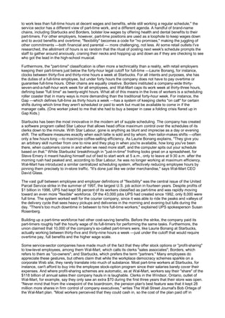 to work less than full-time hours at decent wages and benefits, while still working a regular schedule," the
service sector has a different view of part-time work, and a different agenda. A handful of brand-name
chains, including Starbucks and Borders, bolster low wages by offering health and dental benefits to their
part-timers. For other employers, however, part-time positions are used as a loophole to keep wages down
and to avoid benefits and overtime; "flexibility" becomes a code for "no promises," making the juggling of
other commitments —both financial and parental — more challenging, not less. At some retail outlets I've
researched, the allotment of hours is so random that the ritual of posting next week's schedule prompts the
staff to gather around anxiously, craning their necks and hopping up and down as if they are checking to see
who got the lead in the high-school musical.

Furthermore, the "part-time" classification is often more a technicality than a reality, with retail employers
keeping their part-timers just below the forty-hour legal cutoff for full-time —Laurie Bonang, for instance,
clocks between thirty-five and thirty-nine hours a week at Starbucks. For all intents and purposes, she has
the duties of a full-time employee, but under forty hours the company does not have to pay overtime or
guarantee full-time hours. Other chains are equally creative. Borders instituted a company-wide thirty-
seven-and-a-half-hour work week for all employees, and Wal-Mart caps its work week at thirty-three hours,
defining base "full time" as twenty-eight hours. What all of this means in the lives of workers is a scheduling
roller coaster that in many ways is more demanding than the traditional forty-hour week. For instance, the
Gap —which defines full-time as thirty hours a week —has a system of keeping clerks "on call" for certain
shifts during which time they aren't scheduled or paid to work but must be available to come in if the
manager calls. (One worker joked to me that she had to buy a beeper in case a folding crisis flared up in
Gap Kids.)

Starbucks has been the most innovative in the modern art of supple scheduling. The company has created
a software program called Star Labour that allows head office maximum control over the schedules of its
clerks down to the minute. With Star Labour, gone is anything as blunt and imprecise as a day or evening
shift. The software measures exactly when each latte is sold and by whom, then tailor-makes shifts —often
only a few hours long —to maximize coffee-selling efficiency. As Laurie Bonang explains, "They give you
an arbitrary skill number from one to nine and they plug in when you're available, how long you've been
there, when customers come in and when we need more staff, and the computer spits out your schedule
based on that." While Starbucks' breakthrough in "just-in-time" frothing looks great on a spreadsheet, for
Steve Emery it meant hauling himself out of bed to start work at 5 a.m., only to leave at 9:30 a.m. after the
morning rush had peaked and, according to Star Labour, he was no longer working at maximum efficiency.
Wal-Mart has introduced a similar centralized scheduling system, effectively reducing employee hours by
pinning them precisely to in-store traffic. "It's done just like we order merchandise," says Wal-Mart CEO
David Glass.

The vast gulf between employee and employer definitions of "flexibility" was the central issue of the United
Parcel Service strike in the summer of 1997, the largest U.S. job action in fourteen years. Despite profits of
$1 billion in 1996, UPS had kept 58 percent of its workers classified as part-time and was rapidly moving
toward an even more "flexible" workforce. Of the 43,000 jobs UPS had created since 1992, only 8,000 were
full time. The system worked well for the courier company, since it was able to ride the peaks and valleys of
the delivery cycle that sees heavy pickups and deliveries in the morning and evening but lulls during the
day. "There's too much downtime in between to hire full-time workers," explained UPS spokesperson Susan
Rosenberg.

Building up a part-time workforce had other cost-saving benefits. Before the strike, the company paid its
part-timers roughly half the hourly wage of its full-timers for performing the same tasks. Furthermore, the
union claimed that 10,000 of the company's so-called part-timers were, like Laurie Bonang at Starbucks,
actually working between thirty-five and thirty-nine hours a week —just under the cutoff that would require
overtime pay, full benefits and the higher wage scale.

Some service-sector companies have made much of the fact that they offer stock options or "profit-sharing"
to low-level employees, among them Wal-Mart, which calls its clerks "sales associates"; Borders, which
refers to them as "co-owners"; and Starbucks, which prefers the term "partners." Many employees do
appreciate these gestures, but others claim that while the workplace democracy schemes sparkle on a
corporate Web site, they rarely translate into much of substance. Most part-time workers at Starbucks, for
instance, can't afford to buy into the employee stock-option program since their salaries barely cover their
expenses. And where profit-sharing schemes are automatic, as at Wal-Mart, workers say their "share" of the
$118 billion of annual sales their company hauls in is laughable. Clerks in the Windsor, Ontario, outlet of
Wal-Mart, for example, say they only saw an extra $70 during the first three years that their store was open.
"Never mind that from the viewpoint of the boardroom, the pension plan's best feature was that it kept 28
million more shares in firm control of company executives," writes The Wall Street Journal's Bob Ortega of
the Wal-Mart plan. "Most workers perceived that they could cash in, so the cost of the plan paid off in
 