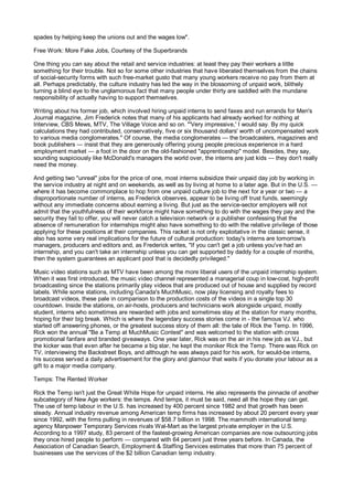 spades by helping keep the unions out and the wages low".

Free Work: More Fake Jobs, Courtesy of the Superbrands

One thing you can say about the retail and service industries: at least they pay their workers a little
something for their trouble. Not so for some other industries that have liberated themselves from the chains
of social-security forms with such free-market gusto that many young workers receive no pay from them at
all. Perhaps predictably, the culture industry has led the way in the blossoming of unpaid work, blithely
turning a blind eye to the unglamorous fact that many people under thirty are saddled with the mundane
responsibility of actually having to support themselves.

Writing about his former job, which involved hiring unpaid interns to send faxes and run errands for Men's
Journal magazine, Jim Frederick notes that many of his applicants had already worked for nothing at
Interview, CBS Mews, MTV, The Village Voice and so on. "'Very impressive,' I would say. By my quick
calculations they had contributed, conservatively, five or six thousand dollars' worth of uncompensated work
to various media conglomerates." Of course, the media conglomerates — the broadcasters, magazines and
book publishers — insist that they are generously offering young people precious experience in a hard
employment market — a foot in the door on the old-fashioned "apprenticeship" model. Besides, they say,
sounding suspiciously like McDonald's managers the world over, the interns are just kids — they don't really
need the money.

And getting two "unreal" jobs for the price of one, most interns subsidize their unpaid day job by working in
the service industry at night and on weekends, as well as by living at home to a later age. But in the U.S. —
where it has become commonplace to hop from one unpaid culture job to the next for a year or two — a
disproportionate number of interns, as Frederick observes, appear to be living off trust funds, seemingly
without any immediate concerns about earning a living. But just as the service-sector employers will not
admit that the youthfulness of their workforce might have something to do with the wages they pay and the
security they fail to offer, you will never catch a television network or a publisher confessing that the
absence of remuneration for internships might also have something to do with the relative privilege of those
applying for these positions at their companies. This racket is not only exploitative in the classic sense, it
also has some very real implications for the future of cultural production: today's interns are tomorrow's
managers, producers and editors and, as Frederick writes, "If you can't get a job unless you've had an
internship, and you can't take an internship unless you can get supported by daddy for a couple of months,
then the system guarantees an applicant pool that is decidedly privileged."

Music video stations such as MTV have been among the more liberal users of the unpaid internship system.
When it was first introduced, the music video channel represented a managerial coup in low-cost, high-profit
broadcasting since the stations primarily play videos that are produced out of house and supplied by record
labels. While some stations, including Canada's MuchMusic, now play licensing and royalty fees to
broadcast videos, these pale in comparison to the production costs of the videos in a single top 30
countdown. Inside the stations, on air-hosts, producers and technicians work alongside unpaid, mostly
student, interns who sometimes are rewarded with jobs and sometimes stay at the station for many months,
hoping for their big break. Which is where the legendary success stories come in - the famous VJ. who
started off answering phones, or the greatest success story of them all: the tale of Rick the Temp. In 1996,
Rick won the annual "Be a Temp at MuchMusic Contest" and was welcomed to the station with cross
promotional fanfare and branded giveaways. One year later, Rick was on the air in his new job as VJ., but
the kicker was that even after he became a big star, he kept the moniker Rick the Temp. There was Rick on
TV, interviewing the Backstreet Boys, and although he was always paid for his work, for would-be interns,
his success served a daily advertisement for the glory and glamour that waits if you donate your labour as a
gift to a major media company.

Temps: The Rented Worker

Rick the Temp isn't just the Great White Hope for unpaid interns. He also represents the pinnacle of another
subcategory of New Age workers: the temps. And temps, it must be said, need all the hope they can get.
The use of temp labour in the U.S. has increased by 400 percent since 1982 and that growth has been
steady. Annual industry revenue among American temp firms has increased by about 20 percent every year
since 1992, with the firms pulling in revenues of $58.7 billion in 1998. The mammoth international temp
agency Manpower Temporary Services rivals Wal-Mart as the largest private employer in the U.S.
According to a 1997 study, 83 percent of the fastest-growing American companies are now outsourcing jobs
they once hired people to perform — compared with 64 percent just three years before. In Canada, the
Association of Canadian Search, Employment & Staffing Services estimates that more than 75 percent of
businesses use the services of the $2 billion Canadian temp industry.
 