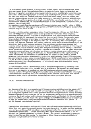 The most dramatic growth, however, is taking place not in North America but in Western Europe, where
temp agencies are among Europe's fastest-growing companies. In France, Spain, the Netherlands and
Germany, hiring workers on long-term temporary contracts has become a well-trampled back entranceway
to the labour market, allowing employers to sidestep tough laws that provide generous employee benefits
and make firing without just cause far more difficult than in the United States. France, for instance, has
become the second-largest temp-services market after the U.S., making up 30 percent of worldwide temp
revenue. And though temping accounts for only 2 percent of all the country's jobs, according to France's
labour minister, Martine Aubry, "86 percent of new hires are on short-term contracts." Manpower Europe, an
outpost of the U.S.-based temp
firm, saw its revenue in Spain jump a staggering 719 percent in just one year, from $6.1 million in 1996 to
$50 million in 1997. Italy didn't legalize temp agencies until 1997, but when it did, Manpower Europe rushed
in to open thirty-five offices in 1998.

Every day, 4.5 million workers are assigned to jobs through temp agencies in Europe and the U.S., but
since only 12.5 percent of temps are placed on any given day, the real number of total temporary
employees in Europe and the U.S. is closer to 36 million people. More significant than soaring numbers,
however, is a major shift under way in the nature of the temporary work industry. Temp agencies are no
longer strictly in the business of farming out rent-a-receptionists when the secretary calls in sick. For
starters, temps are no longer all that temporary: in the U.S., 29 percent stay at the same posting for a year
or more. Their agencies, meanwhile, have become full-service human resource departments for all your no-
commitment staffing needs, including accounting, filing, manufacturing and computer services. And
according to Bruce Steinberg, director of research at the U.S.-based National Association of Temporary and
Staffing Services, "a quiet evolution is taking place throughout the staffing services industry" — rather than
renting out workers, the agencies are "providing a complete service solution." What that means is that more
companies are contracting out entire functions and divisions —work previously performed in-house —to
outside agencies charged not only with staffing but, like the contract factories in the export processing
zones, administration and maintenance of the task as well. For instance, in 1993 American Airlines
outsourced the ticket counters at twenty-eight U.S. airports to outside agencies. Around 550 ticketing-agent
jobs went temp and, in some cases, workers who had earned $40,000 were offered their same jobs back for
$16,000. A similar reshuffling took place when UPS decided to turn over its customer-service centres to
outside contractors — 5,000 employees earning $10 to $12 an hour were replaced with temps earning
between $6.50 and $8.40

As Tom Peters says, "You're a damn fool if you own it!" Bruce Steinberg concurs: by amputating whole
divisions and sloughing them off on "managed services arrangements, the business can concentrate its
time, energy and resources on core business while staffing service practices its core competency of
managing workers." Hiring and managing workers, in other words, is not the base of a healthy company but
a specialized task — somebody else's "core competency" that is better left to the experts, while the real
business is tended to by an ever-shrinking number of workers, as the next chapter will show.


Yes, but...Won't Bill Gates Save Us?




Any discussion of the plight of corporate temps, UPS couriers, outsourced GM workers, Gap greeters, MTV
interns and Starbucks "baristas" leads inevitably to the same place: Yes, but... what about all the great new
jobs in the growing high-tech world? For my generation of workers, the legendary riches awaiting technology
workers in Seattle and Silicon Valley are the "yes, but" answer to any and all grievances about employment
exclusions. Standing in contrast to all the downer stories about layoffs and McJobs is this shimmering digital
Mecca where fifteen-year-olds design video games for Sega, where AT&T hires hackers just to keep an eye
on them and where scores of young workers become millionaires from their lavish stock options. Yes,
but...Bill Gates will make it all okay, won't he?


It was Microsoft, with its famous employee stock-option plan, that developed and fostered the mythology of
Silicon Gold, but it is also Microsoft that has done the most to dismantle it. The golden era of the geeks has
come and gone, and today's high-tech jobs are as unstable as any other. Part-timers, temps and contractors
are rampant in Silicon Valley — a recent labour study of the region estimates that between 27 and 40
percent of the Valley's employees are "contingency workers," and the use of temps there is increasing at
twice the rate of the rest of the country. The percentage of Silicon Valley workers employed by temp
agencies is nearly three times the national average.
 