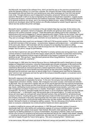 And Microsoft, the largest of the software firms, didn't just lead the way to this part-time promised land, it
wrote the operating manual. For more than a decade, the company has been busily closing ranks around
the programmers who got there first, and banishing as many other employees as it can from that sacred
inner circle. Through extensive use of independent contractors, temps and "full-service employment
solutions" Microsoft is well on its way to engineering the perfect employee-less corporation, a jigsaw puzzle
of outsourced divisions, contract factories and freelance employees. Gates has already converted one-third
of his general workforce into temps, and in the Interactive Media Division, where CD-ROMs and Internet
products are developed, about half the workers are officially employed by outside "payroll agencies," who
deliver tax-free workers like printer cartridges.


Microsoft's two-tier workforce is a microcosm of the job market's New Age new deal. At the centre is the
high-tech dream: permanent, full-time employees, with benefits and generous stock options, working and
playing on the youthful corporate "campus." These Microserfs are cultishly loyal to their corporation, its
soaring stock price and its staggering 51 percent operating profit margin ("Show me the money!" they roared
at the annual staff meeting in Seattle's Kingdome Stadium in fall 1997). And why shouldn't they be loyal?
They earn an average of $220,000 a year, and that's not even factoring in the top five superrich executives.

Orbiting around this starry-eyed core are between 4,000 and 5,750 temporary workers. The temps work side
by side with members of the core group —as technicians, designers and programmers — and perform many
of the same jobs. About 1,500 have been with the company for so long they have taken to calling
themselves "permatemps." The only way to tell the temps from the "real" Microserfs is by the colour of their
badges: blue for perms, orange for permatemps.

Like the fleet of part-timers who give UPS the "flexibility" to employ workers only during peak hours, and the
contract workers in Cavite who provide their factory owners with the "flexibility" to send them home during
dry spells, what thousands of temps means for Microsoft is the freedom to expand and contract its
workforce at will. "We use them," says Microsoft personnel officer Doug McKenna, "to provide us with
flexibility and to deal with uncertainty."

Trouble began in 1990 when the Internal Revenue Service challenged Microsoft's classification of orange
badges as independent contractors, ruling that these people were actually employees of Microsoft and the
company should be paying their payroll tax. Based in part on this finding, in 1993 a group of employees
classified by Microsoft as contractors launched a lawsuit against the company, claiming they were regular
workers and deserved the same benefits and stock options as their permanent colleagues. In July 1997,
Microsoft lost the landmark case when an eleven-judge Court of Appeals panel ruled that the freelancers
were "common law" employees and had the right to the company's benefits program, to its pension and to
its stock-purchasing plan.

Microsoft's response to this setback, however, has not been to add freelancers to its payroll but simply to
work more assiduously to marginalize the temps. To this end, the company has moved away from hiring
"independent contractors" directly. Instead, after employees have been scouted, interviewed and selected
by Microsoft, they are instructed to register with one of five payroll agencies that have special arrangements
with the company. MicroTemps are then hired through an agency that acts as the official employer: cutting
pay checks, withholding income taxes and sometimes providing bare-bones benefits. Laird Post, a principal
with management consultant Towers Pen-in in Seattle, Washington, explains the legalities of this new
arrangement. "It's hard to rationalize legally that the person is not an employee unless they are an employee
of someone else" — in Microsoft's case, that someone else is the payroll agency. To make sure that the
temps will never again be confused with actual Microsoft workers, they are barred from all extracurricular
company functions, including taking part in late-night pizza meals and after-hours parties. And in June 1998
the company introduced a new policy requiring temps who have been on an assignment with the company
for a year or more to take a thirty-one-day break before they can take another "temporary" post. As Sharon
Decker, Microsoft's director of contingency staffing, explains, "We are refocusing a lot of policies we had in
place so everyone understands how a temp should be treated and what is appropriate."

In addition to staffing its campus with permatemps, in 1997 Microsoft initiated a series of moves to
disentangle itself from other earthly and cumbersome aspects of running a multibillion-dollar company.
"Don't get caught with useless fixed assets," Bob Herbold, Microsoft's chief operating officer, says,
explaining his staffing philosophy to a group of shareholders. According to Herbold, pretty much everything
but the core functions of programming and product development fall into the "useless fixed assets" category
— including the company's sixty-three receptionists, who were laid off, losing benefits and stock options,
and told to reapply through the Tascor temp agency. "We were overpaying them," Herbold said.

In the same stroke, Microsoft sliced and diced its Redmond campus and parcelled out the pieces (along with
 