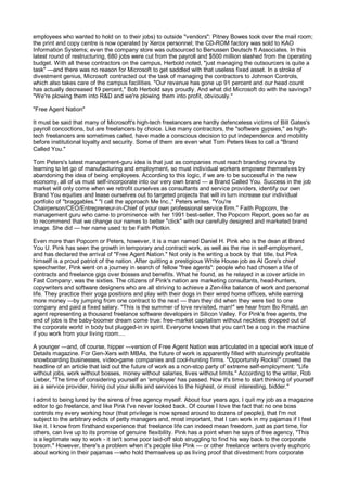 employees who wanted to hold on to their jobs) to outside "vendors": Pitney Bowes took over the mail room;
the print and copy centre is now operated by Xerox personnel; the CD-ROM factory was sold to KAO
Information Systems; even the company store was outsourced to Benussen Deutsch ft Associates. In this
latest round of restructuring, 680 jobs were cut from the payroll and $500 million slashed from the operating
budget. With all these contractors on the campus, Herbold noted, "just managing the outsourcers is quite a
task" —and there was no reason for Microsoft to get saddled with that useless fixed asset. In a stroke of
divestment genius, Microsoft contracted out the task of managing the contractors to Johnson Controls,
which also takes care of the campus facilities. "Our revenue has gone up 91 percent and our head count
has actually decreased 19 percent," Bob Herbold says proudly. And what did Microsoft do with the savings?
"We're plowing them into R&D and we're plowing them into profit, obviously."

"Free Agent Nation"

It must be said that many of Microsoft's high-tech freelancers are hardly defenceless victims of Bill Gates's
payroll concoctions, but are freelancers by choice. Like many contractors, the "software gypsies," as high-
tech freelancers are sometimes called, have made a conscious decision to put independence and mobility
before institutional loyalty and security. Some of them are even what Tom Peters likes to call a "Brand
Called You."

Tom Peters's latest management-guru idea is that just as companies must reach branding nirvana by
learning to let go of manufacturing and employment, so must individual workers empower themselves by
abandoning the idea of being employees. According to this logic, if we are to be successful in the new
economy, all of us must self-incorporate into our very own brand — a Brand Called You. Success in the job
market will only come when we retrofit ourselves as consultants and service providers, identify our own
Brand You equities and lease ourselves out to targeted projects that will in turn increase our individual
portfolio of "braggables." "I call the approach Me Inc.," Peters writes. "You're
Chairperson/CEO/Entrepreneur-in-Chief of your own professional service firm." Faith Popcorn, the
management guru who came to prominence with her 1991 best-seller, The Popcorn Report, goes so far as
to recommend that we change our names to better "click" with our carefully designed and marketed brand
image. She did — her name used to be Faith Plotkin.

Even more than Popcorn or Peters, however, it is a man named Daniel H. Pink who is the dean at Brand
You U. Pink has seen the growth in temporary and contract work, as well as the rise in self-employment,
and has declared the arrival of "Free Agent Nation." Not only is he writing a book by that title, but Pink
himself is a proud patriot of the nation. After quitting a prestigious White House job as Al Gore's chief
speechwriter, Pink went on a journey in search of fellow "free agents": people who had chosen a life of
contracts and freelance gigs over bosses and benefits. What he found, as he relayed in a cover article in
Fast Company, was the sixties. The citizens of Pink's nation are marketing consultants, head-hunters,
copywriters and software designers who are all striving to achieve a Zen-like balance of work and personal
life. They practice their yoga positions and play with their dogs in their wired home offices, while earning
more money —by jumping from one contract to the next — than they did when they were tied to one
company and paid a fixed salary. "This is the summer of love revisited, man!" we hear from Bo Rinald, an
agent representing a thousand freelance software developers in Silicon Valley. For Pink's free agents, the
end of jobs is the baby-boomer dream come true: free-market capitalism without neckties; dropped out of
the corporate world in body but plugged-in in spirit. Everyone knows that you can't be a cog in the machine
if you work from your living room....

A younger —and, of course, hipper —version of Free Agent Nation was articulated in a special work issue of
Details magazine. For Gen-Xers with MBAs, the future of work is apparently filled with stunningly profitable
snowboarding businesses, video-game companies and cool-hunting firms. "Opportunity Rocks!" crowed the
headline of an article that laid out the future of work as a non-stop party of extreme self-employment: "Life
without jobs, work without bosses, money without salaries, lives without limits." According to the writer, Rob
Lieber, "The time of considering yourself an 'employee' has passed. Now it's time to start thinking of yourself
as a service provider, hiring out your skills and services to the highest, or most interesting, bidder."

I admit to being lured by the sirens of free agency myself. About four years ago, I quit my job as a magazine
editor to go freelance, and like Pink I've never looked back. Of course I love the fact that no one boss
controls my every working hour (that privilege is now spread around to dozens of people), that I'm not
subject to the arbitrary edicts of petty managers and, most important, that I can work in my pajamas if I feel
like it. I know from firsthand experience that freelance life can indeed mean freedom, just as part time, for
others, can live up to its promise of genuine flexibility. Pink has a point when he says of free agency, "This
is a legitimate way to work - it isn't some poor laid-off slob struggling to find his way back to the corporate
bosom." However, there's a problem when it's people like Pink — or other freelance writers overly euphoric
about working in their pajamas —who hold themselves up as living proof that divestment from corporate
 