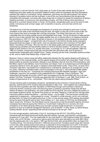 employment is a win-win formula. And it does seem as if most of the major articles about the joys of
freelancing have been written by successful freelance writers under the impression that they themselves
represent the millions of contractors, temps, freelancers, part-timers and the self-employed. But writing,
because of its solitary nature and low overhead, is one of the very few professions that are genuinely
compatible with homework, and study after study shows that it is absurd to equate the experience of being a
freelance journalist, or having your own advertising company, with that of being a temp secretary at
Microsoft or a contract factory worker in Cavite. On the whole, casualization pans out as the worst of both
worlds: monotonous work at lower wages, with no benefits or security, and even less control over
scheduling.

The bottom line is that the advantages and drawbacks of contract and contingency work have a simple
correlation to the class of the individuals doing the work: the higher up they are on the income scale, the
more chance they have to leverage their comings and goings. The further down they are, the more
vulnerable they are to being yanked around and bargained even lower. The top 20 percent of wage earners
tend to more or less maintain their high wages whether they are in full-time jobs or on freelance contracts.
But according to a 1997 U.S. study, 52 percent of women in non-standard work arrangements are being
paid "poverty-level wages" - compared with only 27.6 percent in the full-time female worker population
being paid those low wages. In other words, most non-standard workers aren't members of Free Agent
Nation. According to the study, "58.2 per cent are in the lowest quality work arrangements-jobs with
substantial pay penalties and few benefits relative to full-time standard workers." Furthermore, the real
wages of temp workers in the U.S. actually went down, on average, by 14.7 percent between 1989 and
1994.w In Canada, nonpermanent jobs pay one-third less than permanent jobs, and 30 percent of
nonpermanent employees work irregular hours.' Clearly, temping puts the most vulnerable workforce further
at risk, and no matter what Details says, it doesn't rock.

Moreover, there is a direct cause-and-effect relationship between the free agents skipping and hopping on
the top rungs of the corporate ladder, and the agents hanging off the bottom who have been "freed" of such
pesky burdens as security and benefits. Nobody is more liberated, after all, than the CFOs themselves, who,
like Mike's cabal of uber-athletes, have formed their own Dream Team to be traded back and forth between
companies whenever some star power is needed to boost Wall Street morale. Temp CFOs. as writer Clive
Thompson calls them, now shuttle from multinational to multinational, staying for an average term of only
five years, collecting multimillion-dollar incentive packages on the way in, and multimillion-dollar golden
handshakes on the way out." "Companies are changing executives like baseball managers," says John
Challenger, executive vice president of the outplacement firm Challenger, Gray & Christmas. "The
replacement will typically arrive like a SWAT team and sweep out the old and restaff with his or her own
people."()S When "Chainsaw" Al Dunlap was appointed CEO of Sunbeam in July 1996, Scott Graham, an
analyst at Oppenheimer & Co., commented, "This is like the Lakers signing Shaquille O'Neal."

The two extreme poles of workplace transience- represented by the contractor in Cavite afraid of flying
factories, and the temp CFO unveiling restructuring plans in New York —work together like a global seesaw.
Since the CFO superstars earn their reputation on Wall Street through such kamikaze missions as
auctioning off their company's entire manufacturing base or initiating a grandiose merger that will save
millions of dollars in job duplication, the more mobile the CFOs become, the more unstable the position of
the broader workforce will be. As Daniel Pink points out, the word "freelance" is derived from the age when
mercenary soldiers rented themselves — and their lances —out for battle. "The free lancers roamed from
assignment to assignment— killing people for money." Granted it's a little dramatic, but it's not a half-bad
job description for today's free-agent executives. In fact, it is the precise reason CEO salaries skyrocketed
during the years that layoffs were at their most ruthless. Ira T. Kay, author of CEO Pay and Shareholder
Value, knows why. Writing in The Wall Street Journal, Kay points out that the exorbitant salaries American
companies have taken to paying their CEOs is a "crucial factor making the U.S. economy the most
competitive in the world" because without juicy bonuses company heads would have "no economic
incentive to face up to difficult management decisions, such as layoffs." In other words, as satirist Wayne
Grytting retorted, we are "supporting those executive bonuses so we can get...fired."

It's a fair enough equation, particularly in the U.S. According to the AFl-C10, "the CEOs of the 30
companies with the largest announced layoffs saw their salaries, bonuses, and long-term compensation
increase by 67.3 per cent." The man responsible for the most layoffs in 1997-Eastman Kodak CEO George
Fisher, who cut 20,100 jobs —received an options grant that same year estimated to be worth $60 million.
And the highest-paid man in the world in 1997 was Sanford Wiell, who earned $230 million as head of the
Travellers Group. The first thing Wiell did in 1998 was announce that Travellers would merge with Citicorp,
a move that, while sending stock prices soaring, is expected to throw thousands out of work. In the same
spirit, John Smith, the General Motors chairman implementing those 82,000 job cuts discussed in the last
chapter, received a $2.54 million bonus in 1997 that was tied to the company's record earnings.
 