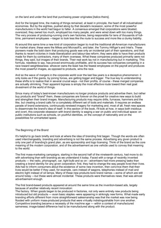 on the land and under the land that purchasing power originates [italics theirs].

And for the longest time, the making of things remained, at least in principle, the heart of all industrialized
economies. But by the eighties, pushed along by that decade's recession, some of the most powerful
manufacturers in the world had begun to falter. A consensus emerged that corporations were bloated,
oversized; they owned too much, employed too many people, and were wired down with too many things.
The very process of producing-running one's own factories, being responsible for tens of thousands of full-
time, permanent employees —began to look less like the route to success and more like a clunky liability.

At around this same time a new kind of corporation began to rival the traditional all-American manufacturers
for market share; these were the Mikes and Microsoft’s, and later, the Tommy Hilfiger’s and Intel’s. These
pioneers made the bold claim that producing goods was only an incidental part of their operations, and that
thanks to recent victories in trade liberalization and labour-law reform; they were able to have their products
made for them by contractors, many of them overseas. What these companies produced primarily were not
things, they said, but images of their brands. Their real work lay not in manufacturing but in marketing. This
formula, needless to say, has proved enormously profitable, and its success has companies competing in a
race toward weightlessness: whoever owns the least has the fewest employees on the payroll and produces
the most powerful images, as opposed to products, wins the race.

And so the wave of mergers in the corporate world over the last few years is a deceptive phenomenon: it
only looks as if the giants, by joining forces, are getting bigger and bigger. The true key to understanding
these shifts is to realize that in several crucial ways - not their profits, of course - these merged companies
are actually shrinking. Their apparent bigness is simply the most effective route toward their real goal:
divestment of the world of things.

Since many of today's best-known manufacturers no longer produce products and advertise them, but rather
buy products and "brand" them, these companies are forever on the prowl for creative new ways to build
and strengthen their brand images. Manufacturing products may require drills, furnaces, hammers and the
like, but creating a brand calls for a completely different set of tools and materials. It requires an endless
parade of brand extensions, continuously renewed imagery for marketing and, most of all, fresh new spaces
to disseminate the brand's idea of itself. In this section of the book, I'll look at how, in ways both insidious
and overt, this corporate obsession with brand identity is waging a war on public and individual space: on
public institutions such as schools, on youthful identities, on the concept of nationality and on the
possibilities for unmarketed space.



The Beginning of the Brand

It's helpful to go back briefly and look at where the idea of branding first began. Though the words are often
used interchangeably, branding and advertising is not the same process. Advertising any given product is
only one part of branding's grand plan, as are sponsorship and logo licensing. Think of the brand as the core
meaning of the modern corporation, and of the advertisement as one vehicle used to convey that meaning
to the world.

The first mass-marketing campaigns, starting in the second half of the nineteenth century, had more to do
with advertising than with branding as we understand it today. Faced with a range of recently invented
products — the radio, phonograph, car, light bulb and so on - advertisers had more pressing tasks than
creating a brand identity for any given corporation; first, they had to change the way people lived their lives.
Ads had to inform consumers about the existence of some new invention, then convince them that their
lives would be better if they used, for example, cars instead of wagons, telephones instead of mail and
electric light instead of oil lamps. Many of these new products bore brand names —some of which are still
around today —but these were almost incidental. These products were themselves news; that was almost
advertisement enough.

The first brand-based products appeared at around the same time as the invention-based ads, largely
because of another relatively recent innovation:
The factory. When goods began to be produced in factories, not only were entirely new products being
introduced but old products — even basic staples -were appearing in strikingly new forms. What made early
branding efforts different from more straightforward salesmanship was that the market was now being
flooded with uniform mass-produced products that were virtually indistinguishable from one another.
Competitive branding became a necessity of the machine age — within a context of manufactured
sameness; image-based difference had to be manufactured along with the product.
 