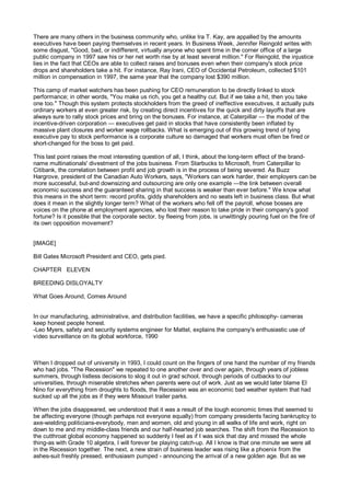 There are many others in the business community who, unlike Ira T. Kay, are appalled by the amounts
executives have been paying themselves in recent years. In Business Week, Jennifer Reingold writes with
some disgust, "Good, bad, or indifferent, virtually anyone who spent time in the corner office of a large
public company in 1997 saw his or her net worth rise by at least several million." For Reingold, the injustice
lies in the fact that CEOs are able to collect raises and bonuses even when their company's stock price
drops and shareholders take a hit. For instance, Ray Irani, CEO of Occidental Petroleum, collected $101
million in compensation in 1997, the same year that the company lost $390 million.

This camp of market watchers has been pushing for CEO remuneration to be directly linked to stock
performance; in other words, "You make us rich, you get a healthy cut. But if we take a hit, then you take
one too." Though this system protects stockholders from the greed of ineffective executives, it actually puts
ordinary workers at even greater risk, by creating direct incentives for the quick and dirty layoffs that are
always sure to rally stock prices and bring on the bonuses. For instance, at Caterpillar — the model of the
incentive-driven corporation — executives get paid in stocks that have consistently been inflated by
massive plant closures and worker wage rollbacks. What is emerging out of this growing trend of tying
executive pay to stock performance is a corporate culture so damaged that workers must often be fired or
short-changed for the boss to get paid.

This last point raises the most interesting question of all, I think, about the long-term effect of the brand-
name multinationals' divestment of the jobs business. From Starbucks to Microsoft, from Caterpillar to
Citibank, the correlation between profit and job growth is in the process of being severed. As Buzz
Hargrove, president of the Canadian Auto Workers, says, "Workers can work harder, their employers can be
more successful, but-and downsizing and outsourcing are only one example —the link between overall
economic success and the guaranteed sharing in that success is weaker than ever before." We know what
this means in the short term: record profits, giddy shareholders and no seats left in business class. But what
does it mean in the slightly longer term? What of the workers who fell off the payroll, whose bosses are
voices on the phone at employment agencies, who lost their reason to take pride in their company's good
fortune? Is it possible that the corporate sector, by fleeing from jobs, is unwittingly pouring fuel on the fire of
its own opposition movement?


[IMAGE]

Bill Gates Microsoft President and CEO, gets pied.

CHAPTER ELEVEN

BREEDING DISLOYALTY

What Goes Around, Comes Around


In our manufacturing, administrative, and distribution facilities, we have a specific philosophy- cameras
keep honest people honest.
-Leo Myers, safety and security systems engineer for Mattel, explains the company's enthusiastic use of
video surveillance on its global workforce, 1990



When I dropped out of university in 1993, I could count on the fingers of one hand the number of my friends
who had jobs. "The Recession" we repeated to one another over and over again, through years of jobless
summers, through listless decisions to slog it out in grad school, through periods of cutbacks to our
universities, through miserable stretches when parents were out of work. Just as we would later blame El
Nino for everything from droughts to floods, the Recession was an economic bad weather system that had
sucked up all the jobs as if they were Missouri trailer parks.

When the jobs disappeared, we understood that it was a result of the tough economic times that seemed to
be affecting everyone (though perhaps not everyone equally) from company presidents facing bankruptcy to
axe-wielding politicians-everybody, men and women, old and young in all walks of life and work, right on
down to me and my middle-class friends and our half-hearted job searches. The shift from the Recession to
the cutthroat global economy happened so suddenly I feel as if I was sick that day and missed the whole
thing-as with Grade 10 algebra, I will forever be playing catch-up. All I know is that one minute we were all
in the Recession together. The next, a new strain of business leader was rising like a phoenix from the
ashes-suit freshly pressed, enthusiasm pumped - announcing the arrival of a new golden age. But as we
 