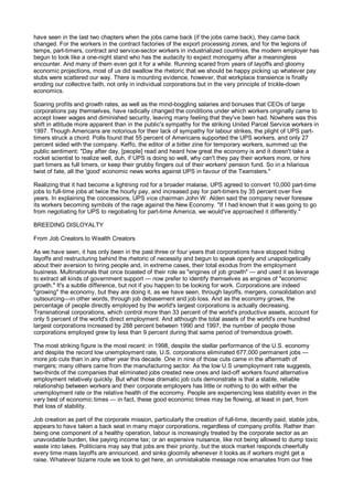 have seen in the last two chapters when the jobs came back (if the jobs came back), they came back
changed. For the workers in the contract factories of the export processing zones, and for the legions of
temps, part-timers, contract and service-sector workers in industrialized countries, the modern employer has
begun to look like a one-night stand who has the audacity to expect monogamy after a meaningless
encounter. And many of them even got it for a while. Running scared from years of layoffs and gloomy
economic projections, most of us did swallow the rhetoric that we should be happy picking up whatever pay
stubs were scattered our way. There is mounting evidence, however, that workplace transience is finally
eroding our collective faith, not only in individual corporations but in the very principle of trickle-down
economics.

Soaring profits and growth rates, as well as the mind-boggling salaries and bonuses that CEOs of large
corporations pay themselves, have radically changed the conditions under which workers originally came to
accept lower wages and diminished security, leaving many feeling that they've been had. Nowhere was this
shift in attitude more apparent than in the public's sympathy for the striking United Parcel Service workers in
1997. Though Americans are notorious for their lack of sympathy for labour strikes, the plight of UPS part-
timers struck a chord. Polls found that 55 percent of Americans supported the UPS workers, and only 27
percent sided with the company. Keffo, the editor of a bitter zine for temporary workers, summed up the
public sentiment: "Day after day, [people] read and heard how great the economy is and it doesn't take a
rocket scientist to realize well, duh, if UPS is doing so well, why can't they pay their workers more, or hire
part timers as full timers, or keep their grubby fingers out of their workers' pension fund. So in a hilarious
twist of fate, all the 'good' economic news works against UPS in favour of the Teamsters."

Realizing that it had become a lightning rod for a broader malaise, UPS agreed to convert 10,000 part-time
jobs to full-time jobs at twice the hourly pay, and increased pay for part-timers by 35 percent over five
years. In explaining the concessions, UPS vice chairman John W. Alden said the company never foresaw
its workers becoming symbols of the rage against the New Economy. "If I had known that it was going to go
from negotiating for UPS to negotiating for part-time America, we would've approached it differently."

BREEDING DISLOYALTY

From Job Creators to Wealth Creators

As we have seen, it has only been in the past three or four years that corporations have stopped hiding
layoffs and restructuring behind the rhetoric of necessity and begun to speak openly and unapologetically
about their aversion to hiring people and, in extreme cases, their total exodus from the employment
business. Multinationals that once boasted of their role as "engines of job growth" — and used it as leverage
to extract all kinds of government support — now prefer to identify themselves as engines of "economic
growth." It's a subtle difference, but not if you happen to be looking for work. Corporations are indeed
"growing" the economy, but they are doing it, as we have seen, through layoffs, mergers, consolidation and
outsourcing—in other words, through job debasement and job loss. And as the economy grows, the
percentage of people directly employed by the world's largest corporations is actually decreasing.
Transnational corporations, which control more than 33 percent of the world's productive assets, account for
only 5 percent of the world's direct employment. And although the total assets of the world's one hundred
largest corporations increased by 288 percent between 1990 and 1997, the number of people those
corporations employed grew by less than 9 percent during that same period of tremendous growth.

The most striking figure is the most recent: in 1998, despite the stellar performance of the U.S. economy
and despite the record low unemployment rate, U.S. corporations eliminated 677,000 permanent jobs —
more job cuts than in any other year this decade. One in nine of those cuts came in the aftermath of
mergers; many others came from the manufacturing sector. As the low U.S unemployment rate suggests,
two-thirds of the companies that eliminated jobs created new ones and laid-off workers found alternative
employment relatively quickly. But what those dramatic job cuts demonstrate is that a stable, reliable
relationship between workers and their corporate employers has little or nothing to do with either the
unemployment rate or the relative health of the economy. People are experiencing less stability even in the
very best of economic times — in fact, these good economic times may be flowing, at least in part, from
that loss of stability.

Job creation as part of the corporate mission, particularly the creation of full-time, decently paid, stable jobs,
appears to have taken a back seat in many major corporations, regardless of company profits. Rather than
being one component of a healthy operation, labour is increasingly treated by the corporate sector as an
unavoidable burden, like paying income tax; or an expensive nuisance, like not being allowed to dump toxic
waste into lakes. Politicians may say that jobs are their priority, but the stock market responds cheerfully
every time mass layoffs are announced, and sinks gloomily whenever it looks as if workers might get a
raise. Whatever bizarre route we took to get here, an unmistakable message now emanates from our free
 