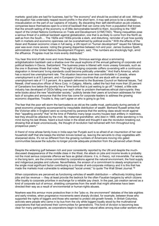 markets: good jobs are bad for business, bad for "the economy" and should be avoided at all cost. Although
this equation has undeniably reaped record profits in the short term, it may well prove to be a strategic
miscalculation on the part of our captains of industry. By discarding their self-identification as job creators,
companies leave themselves open to a kind of backlash that can come only from a population that knows
that the smooth sailing of the economy is of little demonstrable benefit to them. According to the 1997
report of the United Nations Conference on Trade and Development (U1MCTAD), "Rising inequalities pose
a serious threat of a political backlash against globalization, one that is as likely to come from the North as
well as from the South.... The 1920s and 1930s provide a stark, and disturbing, reminder of just how quickly
faith in markets and economic openness can be overwhelmed by political events." With the effects of the
Asian and Russian economic crises in full swing, a UN report on "human development" issued the following
year was even more severe: noting the growing disparities between rich and poor, James Gustave Speth,
administrator of the United Nations Development Program, said, "The numbers are shockingly high, amid
the affluence. Progress must be more evenly distributed."

You hear this kind of talk more and more these days. Ominous warnings about a simmering
antiglobalization backlash cast a shadow over the usual euphoria of the annual gathering of corporate and
political leaders in Davos, Switzerland. The business press is littered with more uneasy forecasts, such as
the one in Business Week that noted, "The sight of bulging corporate coffers co-existing with a continuous
stagnation in Americans' living standards could become politically untenable." And that's America, which
has a record low unemployment rate. The situation becomes even less comfortable in Canada, where
unemployment is at 8.3 percent, and in European Union countries that are stuck with an average
unemployment rate of 11.5 percent. At a speech delivered to the Business Council on National Issues, Ted
Newall, chief executive officer of Nova Corp. in Calgary, Alberta, called the fact that more than 20 percent
of Canadians live below the poverty line a "time bomb that is just waiting to go off." Indeed, a little side
industry has developed of CEOs falling over each other to proclaim themselves ethical clairvoyants: they
write books about the new "stockholder society," publicly berate their peers at luncheon addresses for their
lack of scruples and announce that the time has come for corporate leaders to address the growing
economic disparities. Trouble is, they can't agree on who is going to go first.

The fear that the poor will storm the barricades is as old as the castle moat, particularly during periods of
great economic prosperity accompanied by inequitable distribution of wealth. Bertrand Russell writes that
the Victorian elite in England were so consumed by paranoia that the working class would revolt against
their "appalling poverty" that "at the time of Peterloo many large country houses kept artillery in readiness,
lest they should be attacked by the mob. My maternal grandfather, who died in 1869, while wandering in his
mind during his last illness, heard a loud noise in the street and thought it was the revolution breaking out,
showing that at least unconsciously, the thought of revolution had remained with him throughout long
prosperous years."

A friend of mine whose family lives in India says her Punjabi aunt is so afraid of an insurrection of her own
household staff that she keeps the kitchen knives locked up, leaving the servants to chop vegetables with
sharpened sticks. It's not so different from the growing numbers of Americans moving into gated
communities because the suburbs no longer provide adequate protection from the perceived urban threat.


Despite the widening gulf between rich and poor consistently reported by the UN and despite the much-
discussed disappearance of the middle class in the West, the attack on jobs and income levels is probably
not the most serious corporate offence we face as global citizens: it is, in theory, not irreversible. Far worse,
in the long term, are the crimes committed by corporations against the natural environment, the food supply
and indigenous peoples and cultures. Nevertheless, the erosion of a commitment to steady employment is
the single most significant factor contributing to a climate of anti-corporate militancy and it is this that has
made the markets most vulnerable to widespread "social unrest," to quote The Wall Street Journal.™

When corporations are perceived as functioning vehicles of wealth distribution — effectively trickling down
jobs and tax revenue — they at least provide the bedrock for the often Faustian bargains by which citizens
offer loyalty to corporate priorities in exchange for a reliable pay check. In the past, job creation served as a
kind of corporate suit of armour, shielding companies from the wrath that might otherwise have been
directed their way as a result of environmental or human-rights abuses.

Nowhere was this armour more protective than in the "jobs vs. the environment" debates of the late eighties
and early nineties, when progressive movements were sharply divided, for example, between those who
supported the rights of loggers and those who wanted to protect old-growth forests. In British Columbia,
activists were people who came in by bus from the city while loggers loyally stood by the multinational
corporations that had anchored their communities for generations. This kind of division is becoming less
clear for many participants, as corporations begin to lose their natural allies among blue-collar workers who
 