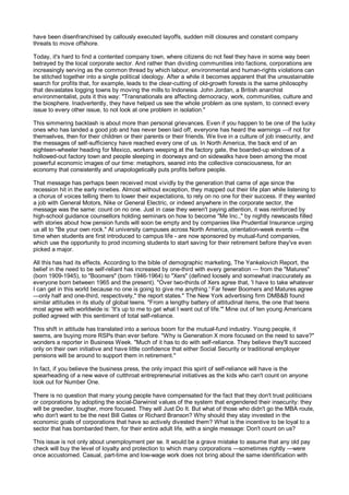 have been disenfranchised by callously executed layoffs, sudden mill closures and constant company
threats to move offshore.

Today, it's hard to find a contented company town, where citizens do not feel they have in some way been
betrayed by the local corporate sector. And rather than dividing communities into factions, corporations are
increasingly serving as the common thread by which labour, environmental and human-rights violations can
be stitched together into a single political ideology. After a while it becomes apparent that the unsustainable
search for profits that, for example, leads to the clear-cutting of old-growth forests is the same philosophy
that devastates logging towns by moving the mills to Indonesia. John Jordan, a British anarchist
environmentalist, puts it this way: "Transnationals are affecting democracy, work, communities, culture and
the biosphere. Inadvertently, they have helped us see the whole problem as one system, to connect every
issue to every other issue, to not look at one problem in isolation."

This simmering backlash is about more than personal grievances. Even if you happen to be one of the lucky
ones who has landed a good job and has never been laid off, everyone has heard the warnings —if not for
themselves, then for their children or their parents or their friends. We live in a culture of job insecurity, and
the messages of self-sufficiency have reached every one of us. In North America, the back end of an
eighteen-wheeler heading for Mexico, workers weeping at the factory gate, the boarded-up windows of a
hollowed-out factory town and people sleeping in doorways and on sidewalks have been among the most
powerful economic images of our time: metaphors, seared into the collective consciousness, for an
economy that consistently and unapologetically puts profits before people.

That message has perhaps been received most vividly by the generation that came of age since the
recession hit in the early nineties. Almost without exception, they mapped out their life plan while listening to
a chorus of voices telling them to lower their expectations, to rely on no one for their success. If they wanted
a job with General Motors, Nike or General Electric, or indeed anywhere in the corporate sector, the
message was the same: count on no one. Just in case they weren't paying attention, it was reinforced by
high-school guidance counsellors holding seminars on how to become "Me Inc.," by nightly newscasts filled
with stories about how pension funds will soon be empty and by companies like Prudential Insurance urging
us all to "Be your own rock." At university campuses across North America, orientation-week events —the
time when students are first introduced to campus life - are now sponsored by mutual-fund companies,
which use the opportunity to prod incoming students to start saving for their retirement before they've even
picked a major.

All this has had its effects. According to the bible of demographic marketing, The Yankelovich Report, the
belief in the need to be self-reliant has increased by one-third with every generation — from the "Matures"
(born 1909-1945), to "Boomers" (born 1946-1964) to "Xers" (defined loosely and somewhat inaccurately as
everyone born between 1965 and the present). "Over two-thirds of Xers agree that, 'I have to take whatever
I can get in this world because no one is going to give me anything.' Far fewer Boomers and Matures agree
—only half and one-third, respectively," the report states." The New York advertising firm DMB&B found
similar attitudes in its study of global teens. "From a lengthy battery of attitudinal items, the one that teens
most agree with worldwide is: 'It's up to me to get what I want out of life.'" Mine out of ten young Americans
polled agreed with this sentiment of total self-reliance.

This shift in attitude has translated into a serious boom for the mutual-fund industry. Young people, it
seems, are buying more RSPs than ever before. "Why is Generation X more focused on the need to save?"
wonders a reporter in Business Week. "Much of it has to do with self-reliance. They believe they'll succeed
only on their own initiative and have little confidence that either Social Security or traditional employer
pensions will be around to support them in retirement."

In fact, if you believe the business press, the only impact this spirit of self-reliance will have is the
spearheading of a new wave of cutthroat entrepreneurial initiatives as the kids who can't count on anyone
look out for Number One.

There is no question that many young people have compensated for the fact that they don't trust politicians
or corporations by adopting the social-Darwinist values of the system that engendered their insecurity: they
will be greedier, tougher, more focused. They will Just Do It. But what of those who didn't go the MBA route,
who don't want to be the next Bill Gates or Richard Branson? Why should they stay invested in the
economic goals of corporations that have so actively divested them? What is the incentive to be loyal to a
sector that has bombarded them, for their entire adult life, with a single message: Don't count on us?

This issue is not only about unemployment per se. It would be a grave mistake to assume that any old pay
check will buy the level of loyalty and protection to which many corporations —sometimes rightly —were
once accustomed. Casual, part-time and low-wage work does not bring about the same identification with
 