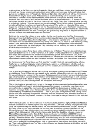 one's employer as the lifelong contracts of yesterday. Go to any mall fifteen minutes after the stores close
and you'll see the new employment relationship in action: all the minimum-wage clerks are lined up, their
purses and backpacks open for "bag check." It's standard practice, retail workers will tell you, for managers
to search them daily for stolen goods. And according to an annual industry survey conducted by the
University of Florida's Security Research Project, there is reason for suspicion: the study shows that
employee theft accounted for 42.7 percent of the total amount of goods stolen from U.S. retailers in 1998,
the highest rate ever recorded by the survey. Starbucks clerk Steve Emery likes to quote a line he got from
a sympathetic customer: "You pay peanuts, so you get monkeys." When he told me that, it reminded me of
something I had heard only two months earlier from a group of Nike workers in Indonesia. Sitting cross-
legged in a circle at one of the dorms, they told me that, deep down, they hoped their factory would burn to
the ground. Understandably, the factory workers' sentiments were much more extreme than the resentments
expressed by McWorkers in the West —then again, the guards doing "bag check" at the gated entrance to
the Nike factory in Indonesia were armed with revolvers.

But it is in the ranks of the millions of temp workers that the true breeding grounds of the Anticorporate
backlash will most likely be found. Since most temps don't stay at one post long enough for anyone to keep
track of the value of their labour, the merit principle — once a sacred capitalist tenet — is becoming moot.
And the situation can be intensely demoralizing. "Pretty soon, I'll run out of places to work in this city," writes
Debbie Goad, a temp with twenty years of secretarial experience. "I'm registered at fifteen temporary
agencies. It's like playing the slots in Vegas. They constantly call me, sounding like used-car salesmen. 'I
know I'll get you the perfect job soon.'"

She wrote those words in Temp Slave, a little publication out of Madison, Wisconsin, devoted to tapping a
seemingly bottomless well of worker resentment. In it, workers who have been branded as disposable vent
their anger at the corporations that rent them like pieces of equipment, then return them, used, to the
agency. Temps traditionally have had no one to talk to about these issues — the nature of the work keeps
them isolated from each other and also, inside their temporary workplaces, from their salaried co-workers.

So it's no surprise that Temp Slave, and Web sites like Temp 24-7, boil with repressed hostility, offering
helpful tips on how to sabotage your employer's computer system, as well as essays with titles such as
"Everybody hates temps. The feeling is mutual!" and "The boredom, the sheer boredom of office life for
temps."

Just as temp workforces mess with the merit principle, so does the growing practice of swapping CEOs like
pro ballplayers. Temp CEOs are a major assault on the capitalist folklore of the mail-room boy who works
his way up to becoming president of the company. Today's executives, since they just seem to trade the top
spot with one another, appear to be born into their self-enclosed stratospheres like kings. In such a context,
there is less room for the dream of making it up from the mail room — especially since the mail room has
probably been outsourced to Pitney Bowes and staffed with permatemps.

That is the situation at Microsoft, and it is part of the reason why temp rage seethes there like nowhere else.
Another is that Microsoft openly admits that its reserve of temps exists to protect the core of permanent
workers from the ravages of the free market. When a product line is discontinued, or costs are cut in
ingenious new ways, it's the temps that absorb the blows. If you ask the agencies, they say that their clients
don't mind being treated like outdated software — after all, Bill Gates never promised them a thing. "When
people know it's a temporary arrangement, some day, when the assignment ends, there's not a sense of a
broken trust," explains Peg Cheirett, president of Wasser Group, one of the agencies that supplies Microsoft
with temps.


There's no doubt Gates has devised a means of downsizing that avoids those high-pitched wails of betrayal
that IBM bosses faced in the late eighties when they eliminated 37,000 jobs, shocking employees who were
under the impression they had secured jobs for life. Microsoft's temps have no basis to expect anything of
Bill Gates —that much is true —but while that fact may keep pickets from blocking the entrance to the
Microsoft Campus, it does little to protect the company from getting hacked from inside its own computer
system. (As it did throughout 1998, when the hacker cabal Cult of the Dead Cow released a made-for-
Microsoft hacking program called Back Orifice. It was downloaded from the Internet 300,000 times.)
Microsoft's permatemps brush up against the hyperactive capitalist dream of Silicon Gold every day, and
yet they —more than anyone else —know that it's an invitation-only affair. So while Microsoft's permanent
employees are renowned for their corporate cultishness, Microsoft permatemps are almost unparalleled in
their rancour. Asked by journalists what they think of their employer, they offer up such choice comments
as: "They treat you like pond scum" or "It's a system of having two classes of people, and instilling fear and
inferiority and loathing."
 