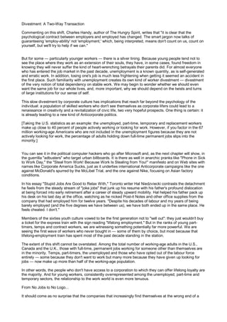 Divestment: A Two-Way Transaction

Commenting on this shift, Charles Handy, author of The Hungry Spirit, writes that "it is clear that the
psychological contract between employers and employed has changed. The smart jargon now talks of
guaranteeing 'employ-ability' not 'employment,' which, being interpreted, means don't count on us, count on
yourself, but we'll try to help if we can."


But for some — particularly younger workers — there is a silver lining. Because young people tend not to
see the place where they work as an extension of their souls, they have, in some cases, found freedom in
knowing they will never suffer the kind of heart-wrenching betrayals their parents did. For almost everyone
who has entered the job market in the past decade, unemployment is a known quantity, as is self-generated
and erratic work. In addition, losing one's job is much less frightening when getting it seemed an accident in
the first place. Such familiarity with unemployment creates its own kind of worker divestment — divestment
of the very notion of total dependency on stable work. We may begin to wonder whether we should even
want the same job for our whole lives, and, more important, why we should depend on the twists and turns
of large institutions for our sense of self.

This slow divestment by corporate culture has implications that reach far beyond the psychology of the
individual: a population of skilled workers who don't see themselves as corporate lifers could lead to a
renaissance in creativity and a revitalization of civic life, two very hopeful prospects. One thing is certain: it
is already leading to a new kind of Anticorporate politics.

[Taking the U.S. statistics as an example: the unemployed, part-time, temporary and replacement workers
make up close to 40 percent of people actively working or looking for work. However, if you factor in the 67
million working-age Americans who are not included in the unemployment figures because they are not
actively looking for work, the percentage of adults holding down full-time permanent jobs slips into the
minority.]


You can see it in the political computer hackers who go after Microsoft and, as the next chapter will show, in
the guerrilla "adbusters" who target urban billboards. It is there as well in anarchic pranks like "Phone in Sick
to Work Day," the "Steal from Work! Because Work Is Stealing from You!" manifesto and on Web sites with
names like Corporate America Sucks, just as it underlies international Anticorporate campaigns like the one
against McDonald's spurred by the McLibel Trial, and the one against Nike, focusing on Asian factory
conditions.

In his essay "Stupid Jobs Are Good to Relax With," Toronto writer Hal Niedzviecki contrasts the detachment
he feels from the steady stream of "joke jobs" that junk up his resume with his father's profound dislocation
at being forced into early retirement after a career of steady upward mobility. Hal helped his father pack up
his desk on his last day at the office, watching as he nicked Post-it Notes and other office supplies from the
company that had employed him for twelve years. "Despite his decades of labour and my years of being
barely employed (and the five degrees we have between us), we have both ended up in the same place. He
feels cheated. I don't."

Members of the sixties youth culture vowed to be the first generation not to "sell out": they just wouldn't buy
a ticket for the express train with the sign reading "lifelong employment." But in the ranks of young part-
timers, temps and contract workers, we are witnessing something potentially far more powerful. We are
seeing the first wave of workers who never bought in — some of them by choice, but most because that
lifelong-employment train has spent most of the past decade standing in the station.

The extent of this shift cannot be overstated. Among the total number of working-age adults in the U.S.,
Canada and the U.K., those with full-time, permanent jobs working for someone other than themselves are
in the minority. Temps, part-timers, the unemployed and those who have opted out of the labour force
entirely — some because they don't want to work but many more because they have given up looking for
jobs — now make up more than half of the working-age population.

In other words, the people who don't have access to a corporation to which they can offer lifelong loyalty are
the majority. And for young workers, consistently overrepresented among the unemployed, part-time and
temporary sectors, the relationship to the work world is even more tenuous.

From No Jobs to No Logo...

It should come as no surprise that the companies that increasingly find themselves at the wrong end of a
 