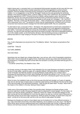 bottle of spray paint, a computer hack or an international Anticorporate campaign are the ones with the most
cutting-edge ads, the most intuitive market researchers and the most aggressive in-school outreach
programs. With the dictates of branding forcing companies to sever their traditional ties to steady job
creation, it is no exaggeration to say that the "strongest" brands are the ones generating the worst jobs,
whether in the export processing zones, in Silicon Valley or at the mall. Furthermore, the companies that
advertise aggressively on MTV, Channel One and in Details, selling sneakers, jeans, fast food and
Walkmans, are the very ones that pioneered the McJob sector and led the production exodus to cheap
labour enclaves like Cavite. After pumping young people up with go-get-'em messages — the "Just Do It"
sneakers, "No Fear" T-shirts and "No Excuses" jeans — these companies have responded to job requests
with a resounding "Who, me?" The workers in Cavite may be unswooshworthy, but Nike's and Levi's core
consumers have received another message from the brands' global shuffle: they are unjobworthy.

To add insult to injury, as we saw in Part 1, "No Space," this abandonment by brand-name corporations is
occurring at the very moment when youth culture is being sought out for more aggressive branding than
ever before. Youth style and attitude are among the most effective wealth generators in our entertainment
economy, but real live youth are being used around the world to pioneer a new kind of disposable workforce.
It is in this volatile context, as the final section will show, that the branding economy is becoming the
political equivalent of a sign hanging on the back of the body corporate that says "Kick Me."


[IMAGE]

Top: A call to Depression-era ad jammers from The Ballyhoo. Bottom: Two tobacco ad parodies by Ron
English.

CHAPTER TWELVE

CULTURE JAMMING

Ads Under Attack


Advertising men are indeed very unhappy these days, very nervous, with a kind of apocalyptic expectancy.
Often when I have lunched with an agency friend, a half dozen worried copy writers and art directors have
accompanied us. Invariably they want to know when the revolution is coming, and where will they get off if it
does come.
— Ex-adman James Rorty, Our Master's Voice, 1934



It's Sunday morning on the edge of New York's Alphabet City and Jorge Rodriguez de Gerada is perched at
the top of a high ladder, ripping the paper off a cigarette billboard. Moments before, the billboard at the
corner of Houston and Attorney sported a fun-loving Newport couple jostling over a pretzel. Now it
showcases the haunting face of a child, which Rodriguez de Gerada has painted in rust. To finish it off, he
pastes up a few hand-torn strips of the old Newport ad, which form a fluorescent green frame around the
child's face.

When it's done, the installation looks as the thirty-one-year-old artist had intended: as if years of cigarette,
beer and car ads had been scraped away to reveal the rusted backing of the billboard. Burned into the metal
is the real commodity of the advertising transaction. "After the ads are taken down," he says, "what is left is
the impact on the children in the area, staring at these images."


Unlike some of the growing legion of New York guerrilla artists, Rodriguez de Gerada refuses to slink
around at night like a vandal, choosing instead to make his statements in broad daylight. For that matter, he
doesn't much like the phrase "guerrilla art," preferring "citizen art" instead. He wants the dialogue he has
been having with the city's billboards for more than ten years to be seen as a normal mode of discourse in a
democratic society-not as some edgy vanguard act. While he paints and pastes, he wants kids to stop and
watch - as they do on this sunny day, just as an old man offers to help support the ladder.

Rodriguez de Gerada even claims to have talked cops out of arresting him on three different occasions. "I
say, 'Look, look what's around here, look what's happening. Let me explain to you why I do it.'" He tells the
police officer about how poor neighbourhoods have a disproportionately high number of billboards selling
tobacco and hard liquor products. He talks about how these ads always feature models sailing, skiing or
 