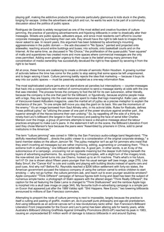 playing golf, making the addictive products they promote particularly glamorous to kids stuck in the ghetto,
longing for escape. Unlike the advertisers who pitch and run, he wants his work to be part of a community
discussion about the politics of public space.

Rodriguez de Gerada is widely recognized as one of the most skilled and creative founders of culture
jamming, the practice of parodying advertisements and hijacking billboards in order to drastically alter their
messages. Streets are public spaces, adbusters argue, and since most residents can't afford to counter
corporate messages by purchasing their own ads, they should have the right to talk back to images they
never asked to see. In recent years, this argument has been bolstered by advertising's mounting
aggressiveness in the public domain — the ads discussed in "No Space," painted and projected onto
sidewalks; reaching around entire buildings and buses; into schools; onto basketball courts and on the
Internet. At the same time, as discussed in "No Choice," the proliferation of the quasi-public "town squares"
of malls and superstores has created more and more spaces where commercial messages are the only
ones permitted. Adding even greater urgency to their cause is the belief among many jammers that
concentration of media ownership has successfully devalued the right to free speech by severing it from the
right to be heard.

All at once, these forces are coalescing to create a climate of semiotic Robin Hoodism. A growing number
of activists believe the time has come for the public to stop asking that some space be left unsponsored,
and to begin seizing it back. Culture jamming baldly rejects the idea that marketing — because it buys its
way into our public spaces — must be passively accepted as a one-way information flow.

The most sophisticated culture jams are not stand-alone ad parodies but interceptions — counter-messages
that hack into a corporation's own method of communication to send a message starkly at odds with the one
that was intended. The process forces the company to foot the bill for its own subversion, either literally,
because the company is the one that paid for the billboard, or figuratively, because anytime people mess
with a logo, they are tapping into the vast resources spent to make that logo meaningful. Kalle Lasn, editor
of Vancouver-based Adbusters magazine, uses the martial art of jujitsu as a precise metaphor to explain the
mechanics of the jam. "In one simple deft move you slap the giant on its back. We use the momentum of
the enemy." It's an image borrowed from Saul Alinsky who, in his activist bible, Rules for Radicals, defines
"mass political jujitsu" as "utilizing the power of one part of the power structure against another part...the
superior strength of the Haves become their own undoing." So, by rappelling off the side of a thirty-by-
ninety-foot Levi's billboard (the largest in San Francisco) and pasting the face of serial killer Charles
Manson over the image, a group of jammers attempts to leave a disruptive message about the labour
practices employed to make Levi's jeans. In the statement it left on the scene, the Billboard Liberation Front
said they chose Manson's face because the jeans were "Assembled by prisoners in China, sold to penal
institutions in the Americas."

The term "culture jamming" was coined in 1984 by the San Francisco audio-collage band Negativland. "The
skilfully reworked billboard ...directs the public viewer to a consideration of the original corporate strategy," a
band member states on the album Jamcon '84. The jujitsu metaphor isn't as apt for jammers who insist that
they aren't inverting ad messages but are rather improving, editing, augmenting or unmasking them. "This is
extreme truth in advertising," one billboard artist tells me. A good jam, in other words, is an X-ray of the
subconscious of a campaign, uncovering not an opposite meaning but the deeper truth hiding beneath the
layers of advertising euphemisms. So, according to these principles, with a slight turn of the imagery knob,
the now-retired Joe Camel turns into Joe Chemo, hooked up to an IV machine. That's what's in his future,
isn't it? Or Joe is shown about fifteen years younger than his usual swinger self (see image, page 278). Like
Baby Smurf, the "Cancer Kid" is cute and cuddly and playing with building blocks instead of sports cars and
pool cues. And why not? Before RJ. Reynolds reached a $206 billion settlement with forty-six states, the
American government accused the tobacco company of using the cartoon camel to entice children to start
smoking — why not go further, the culture jammers ask, and reach out to even younger would-be smokers?
Apple computers' "Think Different" campaign of famous figures both living and dead has been the subject of
numerous simple hacks: a photograph of Stalin appears with the altered slogan "Think Really Different"; the
caption for the ad featuring the Dalai Lama is changed to "Think Disillusioned" and the rainbow Apple logo
is morphed into a skull (see image on page 344). My favourite truth-in-advertising campaign is a simple jam
on Exxon that appeared just after the 1989 Valdez spill: "Shit Happens. New Exxon," two towering billboards
announced to millions of San Francisco commuters.

Attempting to pinpoint the roots of culture jamming is next to impossible, largely because the practice is
itself a cutting and pasting of graffiti, modern art, do-it-yourself punk philosophy and age-old pranksterism.
And using billboards as an activist canvas isn't a new revolutionary tactic either. San Francisco's Billboard
Liberation Front (responsible for the Exxon and Levi's jams) has been altering ads for twenty years, while
Australia's Billboard Utilizing Graffitists Against Unhealthy Promotions (BUG-UP) reached its peak in 1983,
causing an unprecedented $1 million worth of damage to tobacco billboards in and around Sydney.
 